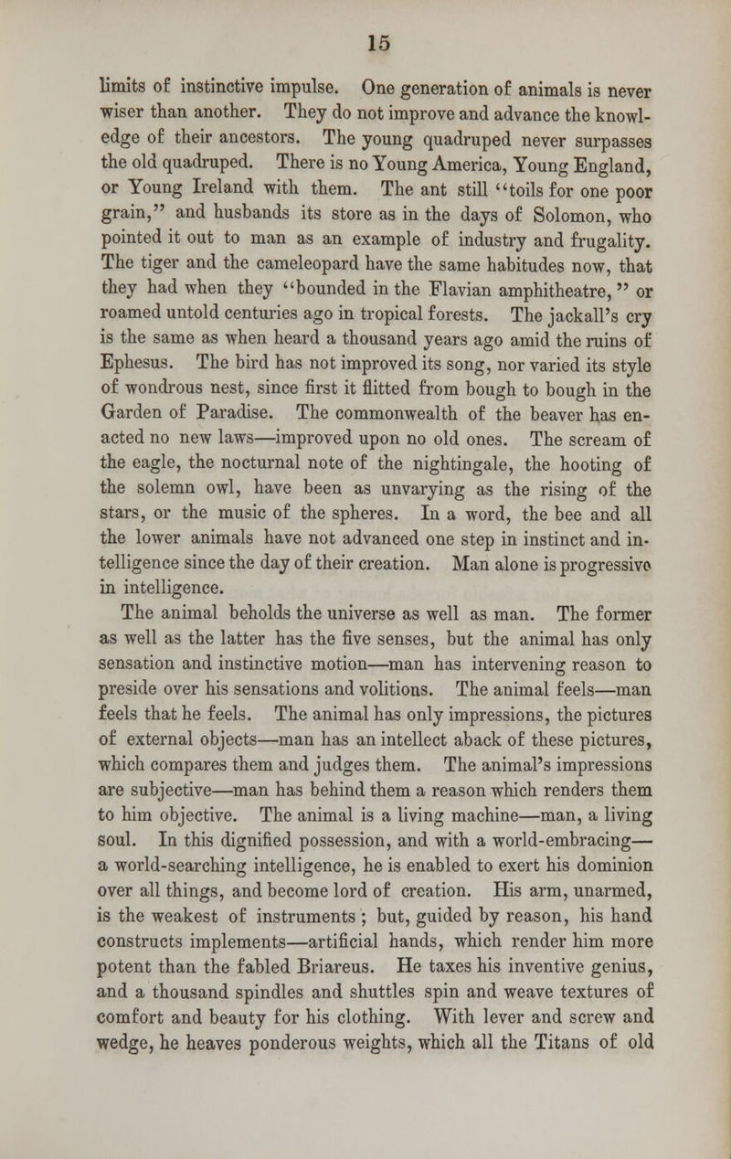 limits of instinctive impulse. One generation of animals is never wiser than another. They do not improve and advance the knowl- edge of their ancestors. The young quadruped never surpasses the old quadruped. There is no Young America, Young England, or Young Ireland with them. The ant still toils for one poor grain, and husbands its store as in the days of Solomon, who pointed it out to man as an example of industry and frugality. The tiger and the cameleopard have the same habitudes now, that they had when they bounded in the Flavian amphitheatre, or roamed untold centuries ago in tropical forests. The jackall's cry is the same as when heard a thousand years ago amid the ruins of Ephesus. The bird has not improved its song, nor varied its style of wondrous nest, since first it flitted from bough to bough in the Garden of Paradise. The commonwealth of the beaver has en- acted no new laws—improved upon no old ones. The scream of the eagle, the nocturnal note of the nightingale, the hooting of the solemn owl, have been as unvarying as the rising of the stars, or the music of the spheres. In a word, the bee and all the lower animals have not advanced one step in instinct and in- telligence since the day of their creation. Man alone is progressive in intelligence. The animal beholds the universe as well as man. The former as well as the latter has the five senses, but the animal has only sensation and instinctive motion—man has intervening reason to preside over his sensations and volitions. The animal feels—man feels that he feels. The animal has only impressions, the pictures of external objects—man has an intellect aback of these pictures, which compares them and judges them. The animal's impressions are subjective—man has behind them a reason which renders them to him objective. The animal is a living machine—man, a living soul. In this dignified possession, and with a world-embracing— a world-searching intelligence, he is enabled to exert his dominion over all things, and become lord of creation. His arm, unarmed, is the weakest of instruments ; but, guided by reason, his hand constructs implements—artificial hands, which render him more potent than the fabled Briareus. He taxes his inventive genius, and a thousand spindles and shuttles spin and weave textures of comfort and beauty for his clothing. With lever and screw and wedge, he heaves ponderous weights, which all the Titans of old