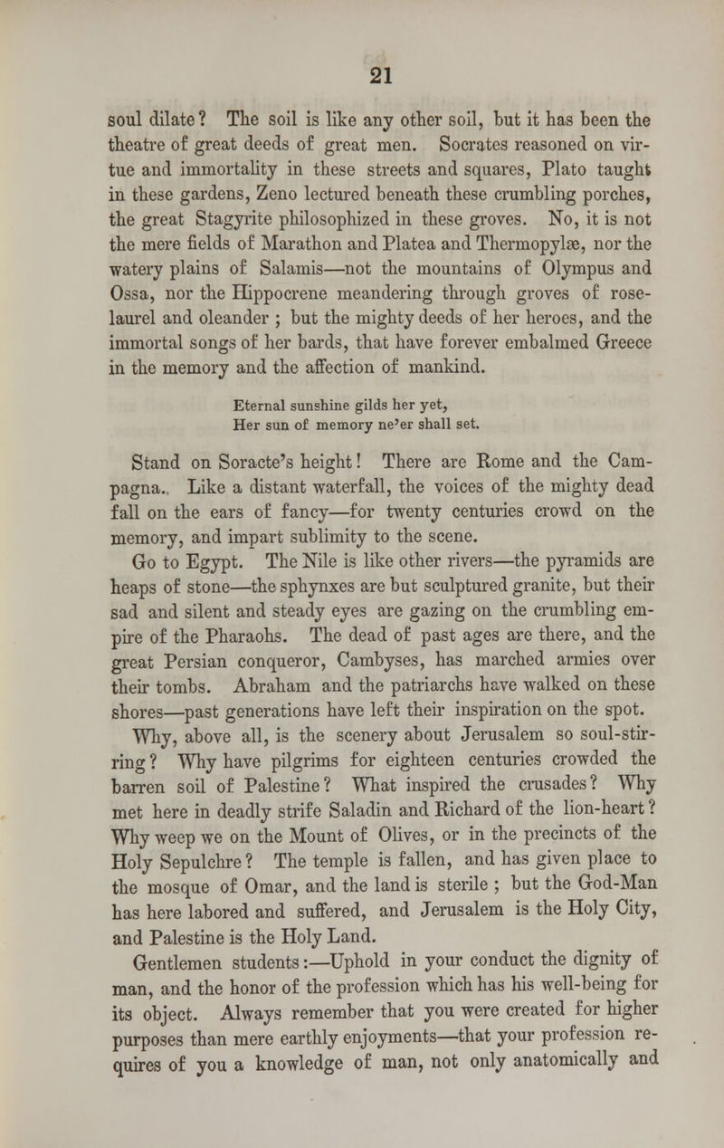 soul dilate? The soil is like any other soil, but it has been the theatre of great deeds of great men. Socrates reasoned on vir- tue and immortality in these streets and squares, Plato taught in these gardens, Zeno lectured beneath these crumbling porches, the great Stagyrite philosophized in these groves. No, it is not the mere fields of Marathon and Platea and Thermopylae, nor the watery plains of Salamis—not the mountains of Olympus and Ossa, nor the Hippocrene meandering through groves of rose- laurel and oleander ; but the mighty deeds of her heroes, and the immortal songs of her bards, that have forever embalmed Greece in the memory and the affection of mankind. Eternal sunshine gilds her yet, Her sun of memory ne'er shall set. Stand on Soracte's height! There are Rome and the Cam- pagna.. Like a distant waterfall, the voices of the mighty dead fall on the ears of fancy—for twenty centuries crowd on the memory, and impart sublimity to the scene. Go to Egypt. The Nile is like other rivers—the pyramids are heaps of stone—thesphynxes are but sculptured granite, but their sad and silent and steady eyes are gazing on the crumbling em- pire of the Pharaohs. The dead of past ages are there, and the great Persian conqueror, Cambyses, has marched armies over their tombs. Abraham and the patriarchs have walked on these shores—past generations have left their inspiration on the spot. Why, above all, is the scenery about Jerusalem so soul-stir- ring ? Why have pilgrims for eighteen centuries crowded the barren soil of Palestine? What inspired the crusades? Why met here in deadly strife Saladin and Richard of the lion-heart ? Why weep we on the Mount of Olives, or in the precincts of the Holy Sepulchre? The temple is fallen, and has given place to the mosque of Omar, and the land is sterile ; but the God-Man has here labored and suffered, and Jerusalem is the Holy City, and Palestine is the Holy Land. Gentlemen students -.—Uphold in your conduct the dignity of man, and the honor of the profession which has his well-being for its object. Always remember that you were created for higher purposes than mere earthly enjoyments—that your profession re- quires of you a knowledge of man, not only anatomically and