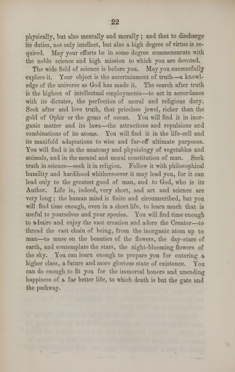physically, but also mentally and morally ; and that to discharge its duties, not only intellect, but also a high degree of virtue is re- quired. May your efforts be in some degree commensurate with the noble science and high mission to which you are devoted. The wide field of science is before you. May you successfully explore it. Your object is the ascertainment of truth—a knowl- edge of the universe as God has made it. The search after truth is the highest of intellectual employments—to act in accordance with its dictates, the perfection of moral and religious duty. Seek after and love truth, that priceless jewel, richer than the gold of Ophir or the gems of ocean. You will find it in inor- ganic matter and its laws—the attractions and repulsions and combinations of its atoms. You will find it in the life-cell and its manifold adaptations to wise and far-off ultimate purposes. You will find it in the anatomy and physiology of vegetables and animals, and in the mental and moral constitution of man. Seek truth in science—seek it in religion. Follow it with philosophical humility and hardihood whithersoever it may lead you, for it can lead only to the greatest good of man, and to God, who is its Author. Life is, indeed, very short, and art and science are very long ; the human mind is finite and circumscribed, but you will find time enough, even in a short life, to learn much that is useful to yourselves and your species. You will find time enough to admire and enjoy the vast creation and adore the Creator—to thread the vast chain of being, from the inorganic atom up to man—to muse on the beauties of the flowers, the day-stars of earth, and contemplate the stars, the night-blooming flowers of the sky. You cau learn enough to prepare you for entering a higher class, a future and more glorious state of existence. You can do enough to fit you for the immortal honors and unending happiness of a far better life, to which death is but the gate and the pathway.