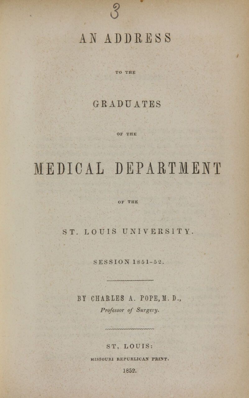 s AN ADDRESS GRADUATES MEDICAL DEPARTMENT OF TKE ST. LOUIS UNIVERSITY SESSION 185 1-5 2. BY CHARLES A. P0PE,M. D., Professor of Surgery. ST, LOUIS: MISSOURI REPUBLICAN PRINT. 1852.