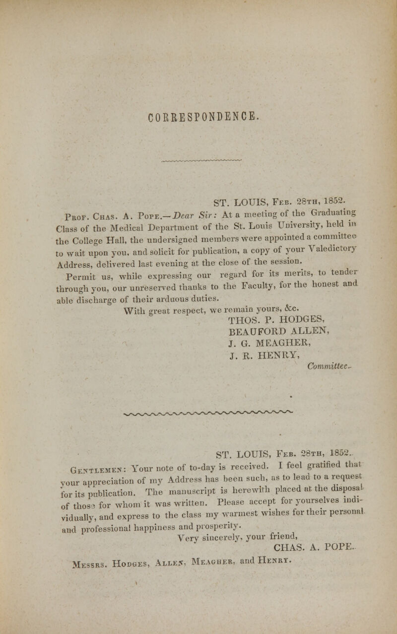 CORRESPONDENCE, ST. LOUIS, Feb. 28th, 1852. Proe. Chas. A. Pope.-Dear Sir: At a meeting of the Graduating Class of the Medical Department of the St. Louis University, held in the College Hall, the undersigned members were appointed a committee to wait upon you, and solicit for publication, a copy of your Valedictory Address, delivered last evening at the close of the session. Permit us, while expressing our regard for its merits, to tender through you, our unreserved thanks to the Faculty, for the honest and able discharge of their arduous duties. With great respect, we remain yours, &c. THOS. P. HODGES, BEAUFORD ALLEN, J. G. MEAGHER, J. R. HENRY, Committee- ST. LOUIS, Feb. 28th, 1852. Gevtlemen: Your note of to-day is received. I feel gratified that your appreciation of my Address has been such, as to lead to a request for its publication. The manuscript is herewith placed at the disposal of thosa for whom it was written. Please accept for yourselves indi- vidually, and express to the class my warmest wishes for their personal and professional happiness and prosperity. Very sincerely, your friend, CHAS. A. POPE- Messrs. Hodges, Alle5, Meagher, and Henry.