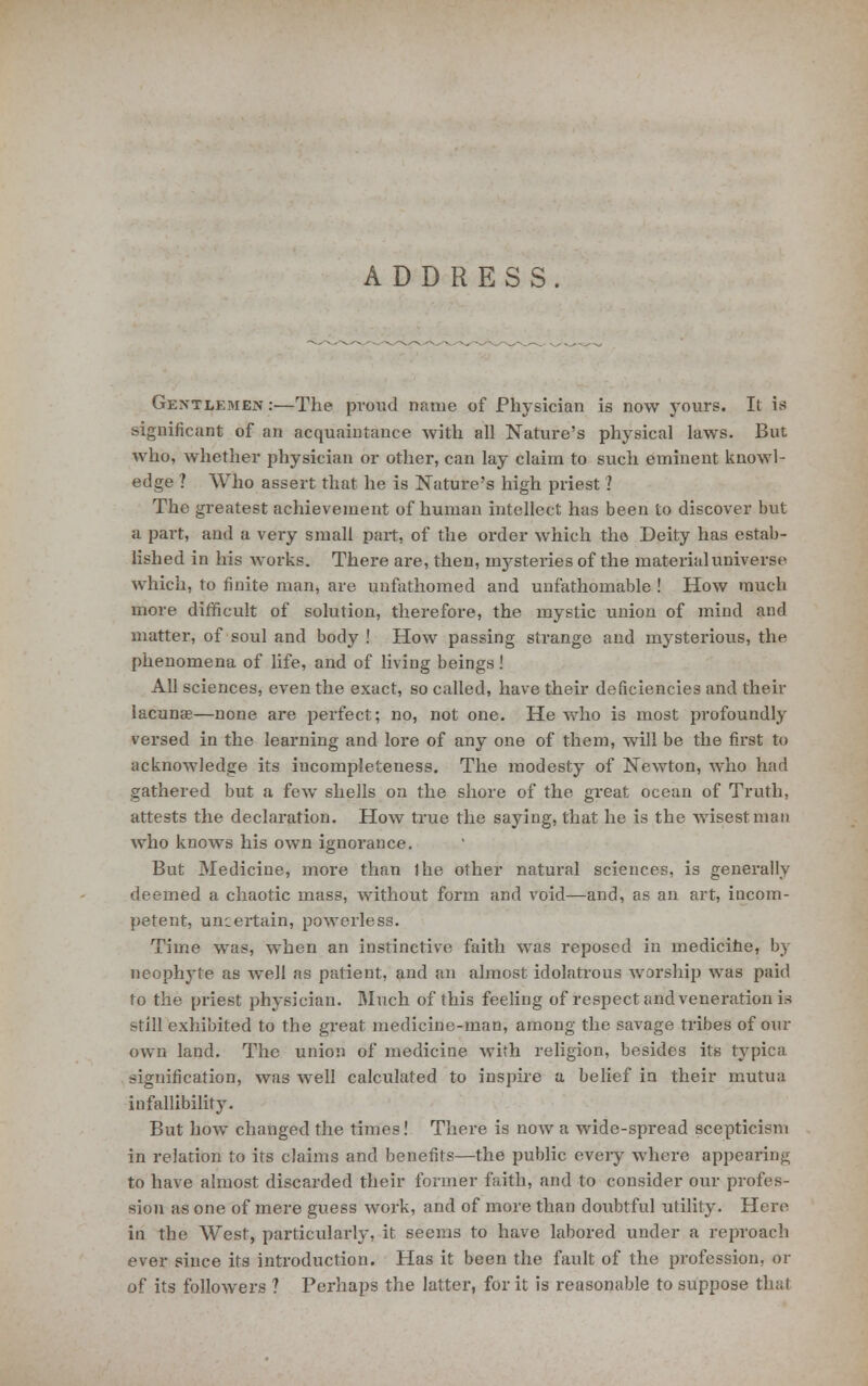 ADDRESS. Gentlemen :—The proud name of Physician is now jTours. It is significant of an acquaintance with all Nature's physical laws. But who, whether physician or other, can lay claim to such eminent knowl- edge ? Who assert that he is Nature's high priest ! The greatest achievement of human intellect has been to discover but a part, and a very small part, of the order which the Deity has estab- lished in his works. There are, then, urysteries of the material universe which, to finite man, are uufathomed and unfathomable ! How mucli more difficult of solution, therefore, the mystic union of mind and matter, of soul and body ! How passing strange and mysterious, the phenomena of life, and of living beings! All sciences, even the exact, so called, have their deficiencies and their lacuna;—none are perfect; no, not one. He who is most profoundly versed in the learning and lore of any one of them, will be the first to acknowledge its incompleteness. The modesty of Newton, who had gathered but a few shells on the shore of the great ocean of Truth, attests the declaration. How true the saying, that he is the wisest man who knows his own ignorance. But Medicine, more than the other natural sciences, is generally deemed a chaotic mass, without form and void—and, as an art, incom- petent, uncertain, powerless. Time was, when an instinctive faith was reposed in medicibe, by neophyte as well as patient, and an almost idolatrous worship was paid to the priest physician. Much of this feeling of respect and veneration is still exhibited to the great medicine-man, among the savage tribes of our own land. The union of medicine with religion, besides its typica signification, was well calculated to inspire a belief in their mutua infallibility. But how changed the times! There is now a wide-spread scepticism in relation to its claims and benefits—the public eveiy where appearing to have almost discarded their former faith, and to consider our profes- sion as one of mere guess work, and of more than doubtful utility. Here in the West, particularly, it seems to have labored under a reproach ever since its introduction. Has it been the fault of the profession, or of its followers ? Perhaps the latter, for it is reasonable to suppose that