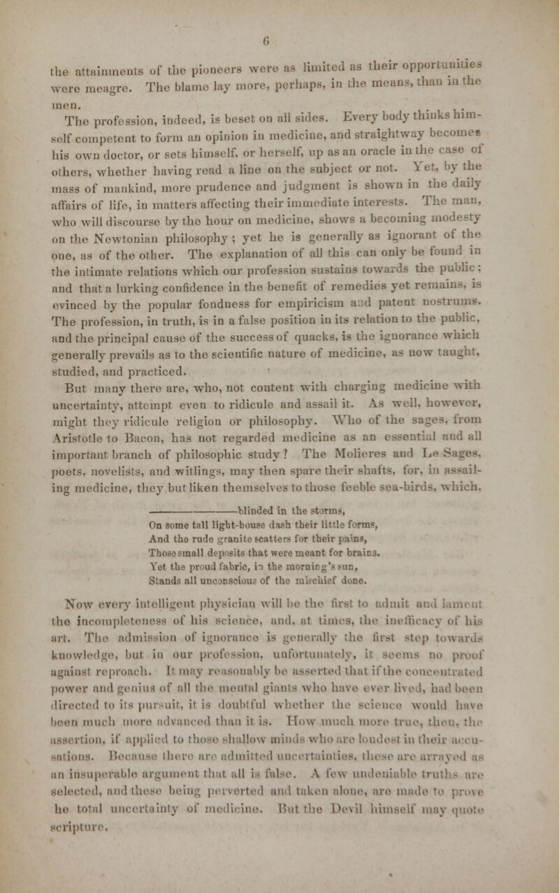 the attainments of the pioneers were as limited as their oppoi The blame, lay more, perhaps, in the means, than mthe were meagre men The profession, indeed, is beset on all sides. Every body thinks him- self competent to form an opinion in raedieine, and straightway become* his own doctor, or sets himself, or herself, up as an oracle in the case of others, whether having read a line on the subject or not. Yet, by the mass of mankind, more prudence and judgment is shown in the daily affairs of life, in matters affecting their immediate interests. The man, wlio will discourse by the hour on medicine, shows a becoming modesty onthe Newtonian philosophy; yet he is generally as ignorant of the one, as of the other. The explanation of all this can only be found in the intimate relations which our profession sustains towards the public: and that a lurking confidence in the benefit of remedies yet remain evinced by the popular fondness for empiricism and patent nostrums. The profession, in truth, is io a false position in its relation to the public, and the principal cause of the success of quacks, is the ignorance which generally prevails as to the scientific nature of medicine, as now taij _ studied, and practiced. But many there are, who, not content with charging medicine with uncertainty, attempt even to ridicule and assail it. As well, howe might they ridicule religion or philosophy. Who of th from Aristotle to Bacon, has not regarded medicine as an eaeentu important branch of philosophic study ? The Molieres and he S poets, novelists, and witlings, may then spare their shahs, for, in assail- ing medicine, they but liken themselves to those feeble sea-birds, which. blinded in the ft On some tall light-bouse dash their little form=, And tho rude granite scatters for their pain?, Those small deposits that were meant for brain3. Yot tHe proud fabric, in the morning's sun, Stands all unconscious of tho nikc'uief done. Now every intelligent physician will be the first to admit and lament tho incompleteness of his science, and, at times, the ineiiicaey of his art. The admission of ignorance is generally the first step tow knowledge, but in our profession, unfortunatel; ems no , against reproach, tt may reasonably be asserted that if the concentrt power and genius of all the mental giants who have ever lived, had been directed to its pur uit, it is doubtful whether the science would been much more advanced than it is. I Tow much more true, thei . assertion, if applied to those shallow minds who are loudest in their accu- sations. Because there arc admitted uncertainties, these are ai an insuperable argument that all is false. A lew undeniable truths selected, and these being perverted and taken alone, are made to ; he total uncertainty of medicine. But the Devil himself may quote scripture.