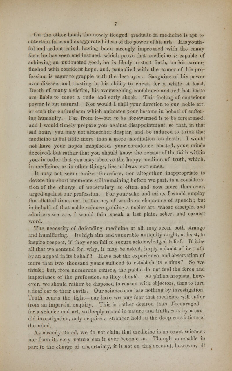 On the other hand, the newly fledged graduate in medicine is apt to entertain false and exaggerated ideas of the power of his art. His youth- ful and ardent mind, having been strongly impre ssed with the many facts he has seen and learned, which prove that medicine is capable of achieving an undoubted good, he is likely to start forth, on his career; flushed with confident hope, and, panoplied with the armor of his pro- fession, is eager to grapple with the destroyer. Sanguine of his power over disease, and trusting in his ability to cheat, for a while at least, Death of many a victim, his overweening confidence and red hot haste are liable to meet a rude and early shock. This feeling of conscious power is but natural. Nor would I chill your devotion to our noble art, or curb the enthusiasm which animates your bosoms in behalf of suffer- ing humanity. Far from it—but to be forewarned is to be forearmed, and I would timely prepare you against disappointment, so that, in that sad hour, you may not altogether despair, and be induced to think that medicine is but little more than a mere meditation on death. I would not have your hopes misplaced, your confidence blasted, your minds deceived, but rather that you should know the reason of the faith within you, in order that you may observe the happy medium of truth, which, in medicine, as in other things, lies midway extremes. It may not seem amiss, therefore, nor altogether inappropriate to devote the short moments still remaining before we part, to a considera- tion of the charge of uncertainty, so often, and now more than ever, urged against our profession. For your sake and mine, I would employ the allotted time, not in fluency of words or eloquence of speech; but in behalf of that noble science guiding a nobler art, whose disciples and admirers we are, I would fain speak a last plain, sober, and earnest word. The necessity of defending medicine at all, may seem both strange and humiliating. Its high aim and venerable antiquity ought, at least, to inspire respect, if they even fail to secure acknowledged belief. If it be all that we contend for, why, it may be asked, imply a doubt of its truth by an appeal in its behalf? Have not ihe experience and observation of more than two thousand years sufficed to establish its claims ? So we think; but, from numerous causes, the public do not feel the force and importance of the profession, as they should. As philanlhropists, how- ever, we should rather be disposed to reason with objectors, than to turn a deaf ear to their cavils. Our science can lose nothing by investigation. Truth courts the light—nor have we any fear that medicine will suffer from an impartial enquiry. This is rather desired than discouraged— for a science and art, so deeply rooted in nature and truth, can, by a can- did investigation, only acquire a stronger hold in the deep convictions of the mind. As already stated, we do not claim that medicine is an exact science : nor from its very nature can it ever become so. Though amenable in part to the charge of uncertainty, it is not on this account, however, all