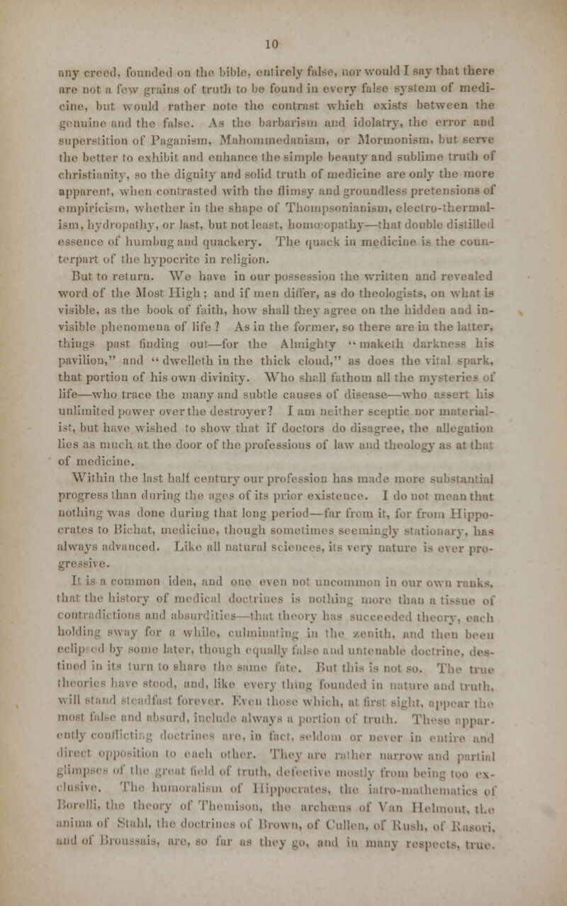 any ereed, founded on the bible, entirely false, nor would I say that there are not a few grains of truth to be found in every false system of medi- cine, but would rather note the contrast which exists between the genuine and the false. As the barbarism and idolatry, the error and superstition of Paganism, Mahommedaniam, or Mormonism, but i the better to exhibit and enhance the simple beauty and sublime truth of Christianity, so the dignity and solid truth of medicine are onfy the more apparent, when contrasted with the flimsy and groundless pretensions of empiricism, whether in the shape of Thompsonianigm, electro-thermal- ism, hydropathy, or last, but not least, homoeopathy—that double distilled essence of humbug and quackery. The quack in medicine is the coun- terpart of the hypocrite in religion. But. to return. We have in our possession the written and revealed word of the Most High : and if men differ, as do theologists, on what is visible, as the book of faith, how shall they agree on the hidden and in- visible phenomena of life ? As in the former, so there are in the latter, things past finding out—for the Almighty  maketh darkness his pavilion, and  dwellelh in the thick cloud, as does the vital spark, that portion of his own divinity. Who shall fathom all the mysteries of life—who trace the many and subtle causes of disease—who assert his unlimited power over the destroyer? I am neither sceptic nor material- ist, but have wished to show that if doctors do disagree, the alb- lies as much at the door of the professions of law and theology as a; of medicine. Within the last half century our profession has made more substantial progress than during the ages of its prior existence. I do not mean that nothing was done during that long period—far from it, for from Hippo- crates to Bichat, medicine, though sometimes seemingly stationary, has always advanced. Like all natural sciences, its very nature is ever pro- ive. Il is a common idea, and one even not uncommon in our own ranks. that the history of medical doctriues is nothing more than a and absurdities—thai theory has succeeded theory, each holding sway for a while, culminating in the zenith, and then been eclip od by some later, though equally false and untenable doctrine, lined in its turn to share tin- same late, Bui this is not so. The true theories lave stood, and, like every thing founded in nature and truth. will stand forever. Rven those which, at first sight, appear most falbe and absurd, include always a portion if truth. These appar- ently conflicting doctrines are, in fact, seldom or never in entire and direct opposition lo eaeh other. They are rather narrow and partial glimpses of the great field id truth, detective mostly from being too ex- clusive. The huraoralism of Hippocrates, the iatro-mathematics pf Borelli, the theory of Themison, the archmus of Van Helmout, the aninia of Staid, the doctrines of I'.iown, of Cullen, o[' luisli. of Kasori. • Broussi ■ far as thej go, and in many respects, true.