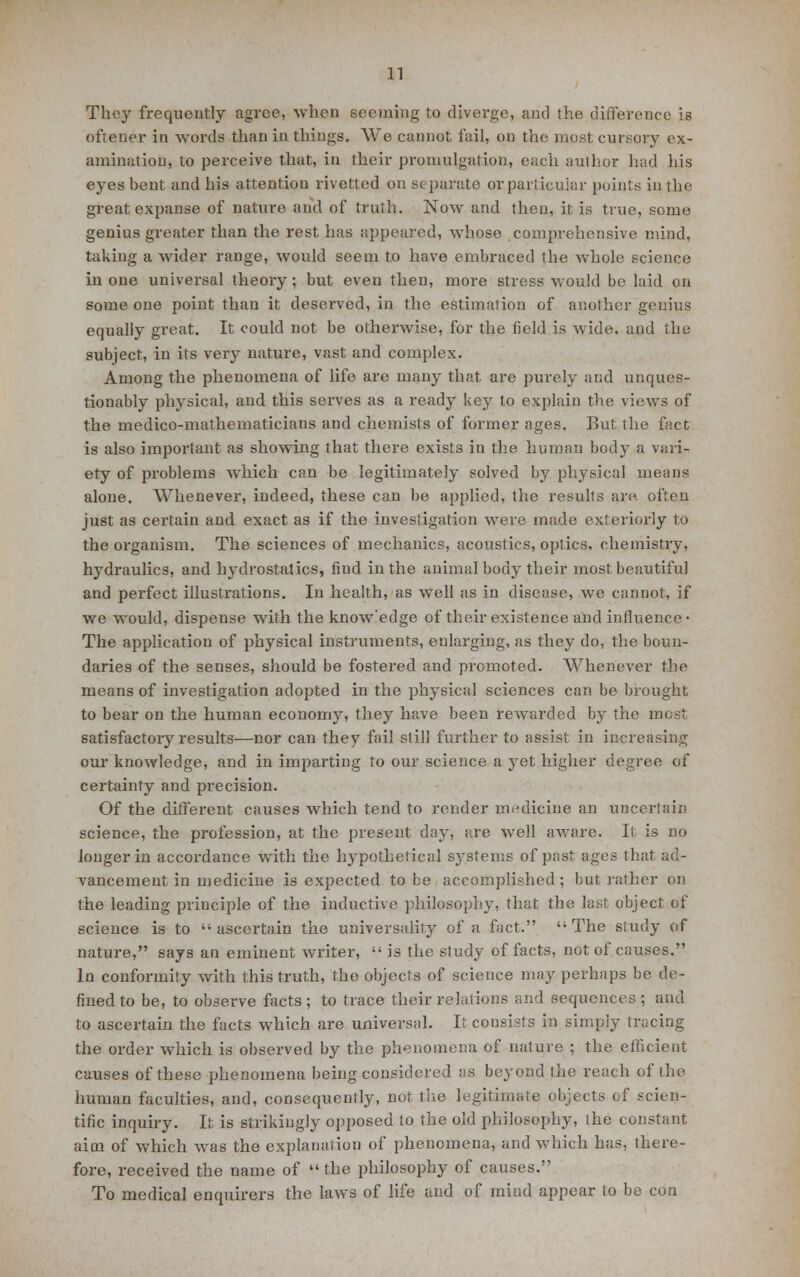 They frequently agree, when seeming to diverge, and the difference is oftener in words than in things. We cannot fail, on the most cursory ex- amination, to perceive that, in their promulgation, each author had his eyes bent and his attention rivetted on separate or particular points in the great expanse of nature and of truth. Now and then, it is true, some genius greater than the rest has appeared, whose comprehensive mind, taking a wider range, would seem to have embraced the whole science in one universal theory; but even then, more stress would be laid on some one point than it deserved, in the estimation of another genius equally great. It could not be otherwise, for the field is wide, and the subject, in its very nature, vast and complex. Among the phenomena of life are many that are purely and unques- tionably physical, and this serves as a ready key to explain the views of the medico-mathematicians and chemists of former ages. But the fact is also important as showing that there exists in the human body a vari- ety of problems which can be legitimately solved by physical means alone. Whenever, indeed, these can be applied, the results are. often just as certain and exact as if the investigation were made exteriorly to the organism. The sciences of mechanics, acoustics, optics, chemistry, hydraulics, and l^alrostatics, find in the animal body their most beautiful and perfect illustrations. In health, as well as in disease, we cannot, if we would, dispense with the know'edge of their existence and influence- The application of physical instruments, enlarging, as they do, the boun- daries of the senses, should be fostered and promoted. Whenever the means of investigation adopted in the physical sciences can be brought to bear on the human economy, they have been rewarded by the motii satisfactoiy results—nor can they fail still further to assist in increasing our knowledge, and in imparting to our science a yet higher degree of certainty and precision. Of the different causes which tend to render medicine an uncertain science, the profession, at the present day, are well aware. It is no longer in accordance with the hypothetical systems of past ages that ad- vancement in medicine is expected to be accomplished; but rather on the leading principle of the inductive philosophy, that the last object of science is to ascertain the universality of a fact. The study of nature, says an eminent writer,  is the study of facts, not of causes. In conformity with this truth, the objects of science may perhaps be de- fined to be, to observe facts; to trace their relations and sequences ; and to ascertain the facts which are universal. It consists in simply tracing the order which is observed by the phenomena of nature ; the efficient causes of these phenomena being considered as beyond the reach of the human faculties, and, consequently, not the legitimate objects of scien- tific inquiry. It is strikingly opposed to the old philosophy, the constant aim of which was the explanation of phenomena, and which has, there- fore, received the name of  the philosophy of causes. To medical enquirers the laws of life and of mind appear to be con