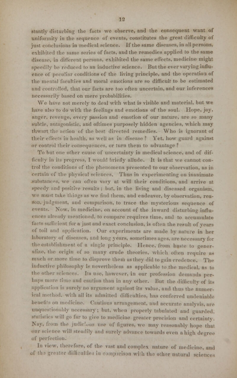 stantiy disturbing the fuels we observe, and the consequent want of uniformity in the sequence of events, constitutes the great difficulty of just conclusions in medical science. If the same diseases, in all persons. exhibited the i • and the remedies applied to the same disease, in different persons, exhibited the same effects, medicine might speedily be reduced to an inductive science. But the ever varying influ- ence of peculiar conditions of the living principle, and the operation of the mental faculties and moral emotions are so difficult to be estimated and controlled, that our facts are too often uncertain, and our inferences necessarily based on mere probabilities. We haVe nol merely to deal with what is visible and material, but we have also to do with the feelings and emotions of the soul. Hope, joy. anger, revenge, every passion and emotion of our nature, are so many subtle, antagonistic, and oftimes purposely hidden agencies, which may thwart the action of the best directed remedies. Who is ignorant of their effects in health, as well as in disease ! Vet, how guard against or control their consequences, or turn them to advantage ? To but one other cause of uncertainty in medical science, and of dif- ficulty in its progress, I would briefly allude. It is that we cannot con- trol the conditions of the phenomena presented to our observation. . certain of the physical sciences. Thus in experimenting on inanimate substances, we can often vary at will their conditions, and arrive at speedy and positive results : but, in the living and diseased organism, we tnu-t take things as we find them, and endeavor, by observation, rea- son, judgment, and comparison, to trace the mysterious sequence of events. Now, in medicine, on account of the inward disturbing influ- ence mentioned, to compare requires time, and to accumulate ienf for a just and exact conclusion, is often the result of years of toil and application. Our experiments are made by nature in her laboratory of diseases, and long years, sometimes ages, are ne< blishment oi i principle. Hence, from 1;. mor- alize, the origin of so many crude theories, which often requu b or more time lo disprove them as they did to gain credence. The inductive philosophy la nevertheless as applicable to the medical, n* to the othei however, in our profession demands per- haps mure time and caution than in any other. l>ut the difficulty of Us ippl»| 'H'-ly no argument against its value, and thus the numer- ical method, with all its admitted difficulties, has conferred undeniable benefits on medicine. ' rrangement, and accural unquestionably necessary; but. when properly tabulated and guarded, tics will go far to give to medicine greater precision and oertaiaty. Nay, from the judi figures, we maj reasonably hope thai our science will Bteadilj and surely sdvance towards even a high degree of perfection. In view, therefore, of the vast and complex nature of medicine, and i wi b th a other natural sciences