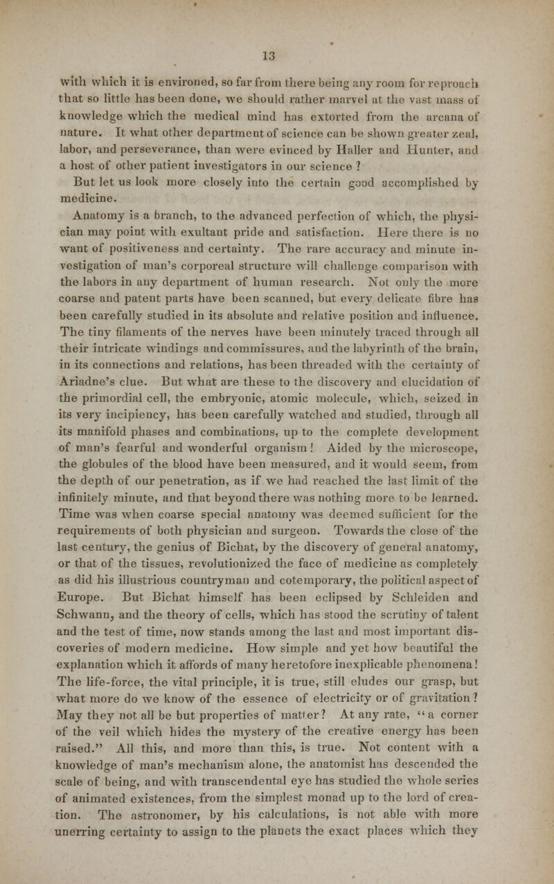 with which it is environed, so far from there being any room for reproach that so little has been done, we should rather marvel at the vast mass of knowledge which the medical mind has extorted from the arcana of nature. It what other department of science can be shown greater zeal, labor, and perseverance, than were evinced by Haller and Hunter, and a host of other patient investigators in our science ? But let us look more closely into the certain good accomplished by medicine. Anatomy is a branch, to the advanced perfection of which, the physi- cian may point with exultant pride and satisfaction. Here there is no want of positiveness and certainty. The rare accuracy and minute in- vestigation of man's corporeal structure will challenge comparison with the labors in any department of human research. Not only the more coarse and patent parts have been scanned, but every delicate fibre has been carefully studied in its absolute and relative position and influence. The tiny filaments of the nerves have been minutely traced through all their intricate windings and commissures, and the labyrinth of the brain, in its connections and relations, has been threaded Avith the certainty of Ariadne's clue. But what are these to the discovery and elucidation of the primordial cell, the embryonic, atomic molecule, which, seized in its very incipiency, has been carefully watched and studied, through all its manifold phases and combinations, up to the complete development of man's fearful and wonderful organism ! Aided by the microscope, the globules of the blood have been measured, and it would seem, from the depth of our penetration, as if we had reached the last limit of the infinitely minute, and that beyond there was nothing more to be learned. Time was when coarse special anatomy was deemed sufficient for the requirements of both physician and surgeon. Towards the close of the last century, the genius of Bichat, by the discovery of general anatomy, or that of the tissues, revolutionized the face of medicine as completely as did his illustrious countryman and cotemporary, the political aspect of Europe. But Bichat himself has been eclipsed by Schleiden and Schwann, and the theory of cells, which has stood the scrutiny of talent and the test of time, now stands among the last and most important dis- coveries of modern medicine. How simple and yet how beautiful the explanation which it affords of many heretofore inexplicable phenomena! The life-force, the vital principle, it is true, still eludes our grasp, but what more do we know of the essence of electricity or of gravitation ? May they not all be but properties of matter? At any rate,  a corner of the veil which hides the mystery of the creative energy has been raised. All this, and more than this, is true. Not content with a knowledge of man's mechanism alone, the anatomist has descended the scale of being, and with transcendental eye has studied the whole series of animated existences, from the simplest monad up to the lord of crea- tion. The astronomer, by his calculations, is not able with more unerring certainty to assign to the planets the exact places which they