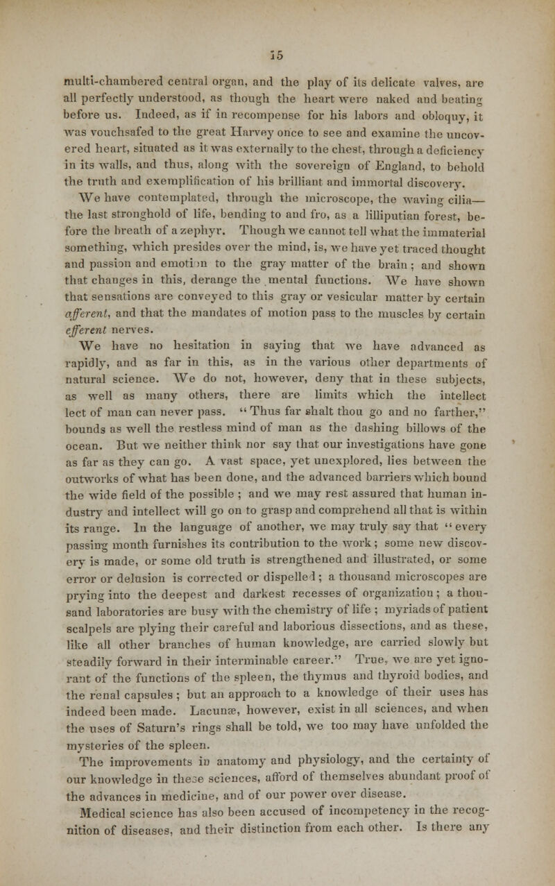 multi-chambered central organ, and the play of its delicate valves, are all perfectly understood, as though the heart were naked and beating before us. Indeed, as if in recompense for his labors and obloquy, it was vouchsafed to the great Harvey once to see and examine the uncov- ered heart, situated as it was externally to the chest, through a deficiencv in its walls, and thus, along with the sovereign of England, to behold the truth and exemplification of his brilliant and immortal discovery. We have contemplated, through the microscope, the waving cilia the last stronghold of life, bending to and fro, as a lilliputian forest, be- fore the breath of a zephyr. Though we cannot tell what the immaterial something, which presides over the mind, is, we have yet traced thought and passion and emotion to the gray matter of the brain ; and shown that changes in this, derange the mental functions. We have shown that sensations are conveyed to this gray or vesicular matter by certain afferent, and that the mandates of motion pass to the muscles by certain efferent nerves. We have no hesitation in saying that we have advanced as rapidly, and as far in this, as in the various other departments of natural science. We do not, however, deny that in these subjects, as well as many others, there are limits which the intellect lect of man can never pass.  Thus far shalt thou go and no farther, bounds as well the restless mind of man as the dashing billows of the ocean. But we neither think nor say that our investigations have gone as far as they can go. A vast space, yet unexplored, lies between the outworks of what has been done, and the advanced barriers which bound the wide field of the possible ; and we may rest assured that human in- dustry and intellect will go on to grasp and comprehend all that is within its range. In the language of another, we may truly say that  every passing month furnishes its contribution to the work; some new discov- ery is made, or some old truth is strengthened and illustrated, or some error or delusion is corrected or dispelled ; a thousand microscopes are prying into the deepest and darkest recesses of organization ; a thou- sand laboratories are busy with the chemistry of life ; myriads of patient scalpels are plying their careful and laborious dissections, and as these, like all other branches of human knowledge, are carried slowly but steadily forward in their interminable career. True, we are yet igno- rant of the functions of the spleen, the thymus and thyroid bodies, and the renal capsules ; but an approach to a knowledge of their uses has indeed been made. Lacunae, however, exist in all sciences, and when the uses of Saturn's rings shall be told, we too may have unfolded the mysteries of the spleen. The improvements in anatomy and physiology, and the certainty of our knowledge in the3e sciences, afford of themselves abundant proof of the advances in medicine, and of our power over disease. Medical science has also been accused of incompetency in the recog- nition of diseases, and their distinction from each other. Is there any