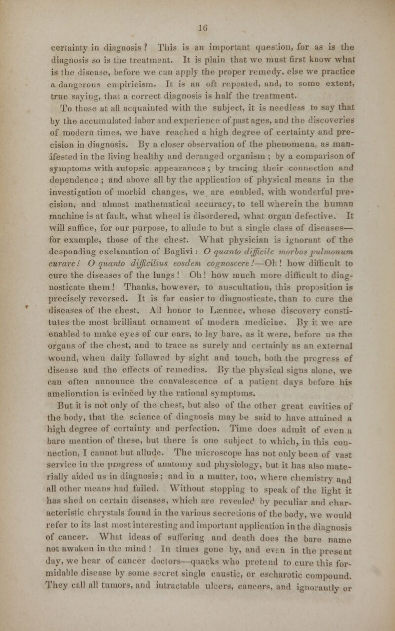 certainty in diagnosis ? This is an important question, for as is the diagnosis so is the treatment. It is plain that wo must first know what is the disease, before we can apply the proper remedy, else we practice a dangerous empiricism. Ir is an ofl repeated, and. to some extent, true savin;.;, that a correct diagnosis is half the treatment. To those at all acquainted with the subject, it is needless to say that by the accumulated labor and experience of past ages, and the discoveries of modern times, we hare reached a high degree of certainty and pre- cision in diagnosis. B}r a closer observation of the phenomena, as man- ifested in the living healthy and deranged organism ; by a comparison of symptoms with autopsic appearances; by tracing their connection and dependence ; and above all by the application of physical means in the investigation of morbid changes, we are enabled, with wonderful pre- cision, and almost mathematical accuracy, to tell wherein the human machine is at fault, what wheel is disordered, what organ defective. It will suffice, for our purpose, to allude to but a single class of diseases— for example, those of the chest. What physician is ignorant of the desponding exclamation of Baglivi : O quanta difficile morbus pulmonum curare! O quanto difficilius cosdem cognoscere!—Oh! how difficult to cure the diseases of the lungs! Oh! how much more difficult to diag- nosticate them ! Thanks, however, to auscultation, this proposition is precisely reversed. It is far easier to diagnosticate, than to cure the diseases of the chest. All honor to La-niiee, whose discovery consti- tutes the most brilliant ornament of modern medicine. By it we art- enabled to make eyes of our ears, to lay bare, as it were, before us the organs of the chest, and to trace as surely and certainly as an external wound, when daily followed by sighl and touch, both the pi disease and the effects of remedies. By the physical signs alien-, we can often announce the convalescence of a patient days before his amelioration is evinced by the rational symptoms. But it is not only of tin- chest, but also of the other great cavities of the body, that the science of diagnosis may be said to have attained a high degree of certainty and perfection. Time does admit of even a bare mention of these, but there is one Bubject to which, in this , nection, I cannot but allude. The microscope has not only been of vast service in the progress of anatomy and physiology, but it has al-o mate- rially aided us in diagnosis; and in a matter, too. where chemistry aml all other means had failed. Without stopping to speak of the light it has shed on certain diseases, which are revealed by peculiar and char- acteristic chrystals found in the variouB secretions of the body, we would refer to its last most interesting and important application in the diagnosis of cancer. What ideas of suffering and death does the ban- name not awaken in tin- mind! In times gone by, and eviu in the pres. n: day, we hear of cancer doctors ipiackswho pretend to CUT6 this for- midable disease by some set ret single caustic, or oscharotic compound. They call all tumors, and Intractable ulcers, and ignorantly or