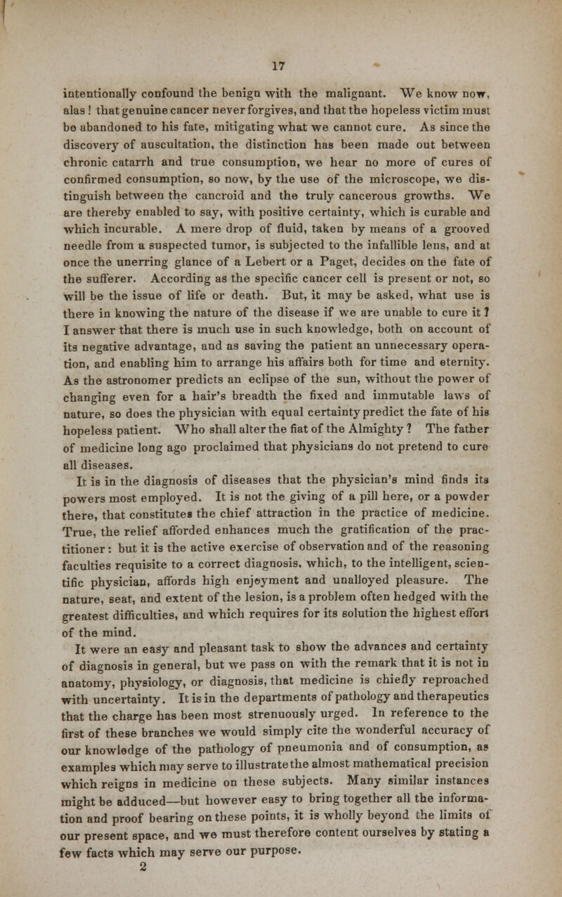 intentionally confound the benign with the malignant. We know now. alas ! that genuine cancer never forgives, and that the hopeless victim must be abandoned to his fate, mitigating what we cannot cure. As since the discovery of auscultation, the distinction has been made out between chronic catarrh and true consumption, we hear no more of cures of confirmed consumption, so now, by the use of the microscope, we dis- tinguish between the cancroid and the truly cancerous growths. We are thereby enabled to say, with positive certainty, which is curable and which incurable. A mere drop of fluid, taken by means of a grooved needle from a suspected tumor, is subjected to the infallible lens, and at once the unerring glance of a Lebert or a Paget, decides on the fate of the sufferer. According as the specific cancer cell is present or not, so will be the issue of life or death. But, it may be asked, what use is there in knowing the nature of the disease if we are unable to cure it ? I answer that there is much use in such knowledge, both on account of its negative advantage, and as saving the patient an unnecessary opera- tion, and enabling him to arrange his affairs both for time and eternity. As the astronomer predicts an eclipse of the sun, without the power of changing even for a hair's breadth the fixed and immutable laws of nature, so does the physician with equal certainty predict the fate of his hopeless patient. Who shall alter the fiat of the Almighty ? The father of medicine long ago proclaimed that physicians do not pretend to cure all diseases. It is in the diagnosis of diseases that the physician's mind finds its powers most employed. It is not the giving of a pill here, or a powder there, that constitutes the chief attraction in the practice of medicine. True, the relief afforded enhances much the gratification of the prac- titioner : but it is the active exercise of observation and of the reasoning faculties requisite to a correct diagnosis, which, to the intelligent, scien- tific physician, affords high enjoyment and unalloyed pleasure. The nature, seat, and extent of the lesion, is a problem often hedged with the greatest difficulties, and which requires for its solution the highest effort of the mind. It were an easy and pleasant task to show the advances and certainty of diagnosis in general, but we pass on with the remark that it is not in anatomy, physiology, or diagnosis, that medicine is chiefly reproached with uncertainty. It is in the departments of pathology and therapeutics that the charge has been most strenuously urged. In reference to the first of these branches we would simply cite the wonderful accuracy of our knowledge of the pathology of pneumonia and of consumption, a? examples which may serve to illustrate the almost mathematical precision which reigns in medicine on these subjects. Many similar instances might be adduced—but however easy to bring together all the informa- tion and proof bearing on these points, it is wholly beyond the limits of our present space, and we must therefore content ourselves by stating a few facts which may serve our purpose. 2