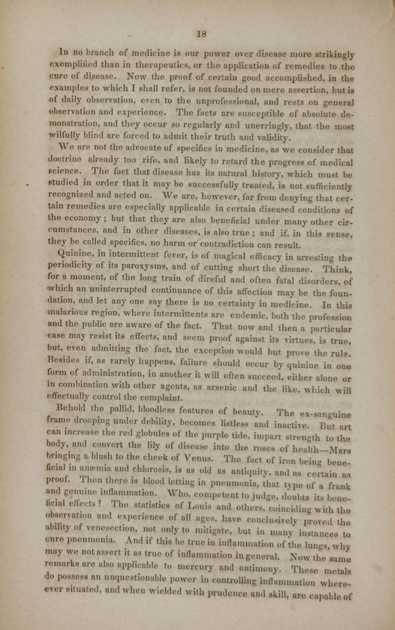 exemplified than in therapeutics, or the application of remedies to the cure of disease. Now the proof of certain good accomplished, in the examples to which I shall refer, is not founded on mere assertion, but is of daily observation, even to the unprofessional, and rests on general observation and experience. The facts are susceptible of absolute de- monstration, and they occur so regularly and unerringly, that the most wilfully blind arc forced to admit their truth and validity. We arc not the advocate of specifics in medicine, as we consider that doctrine already too rife, and likely to retard the progress of medical science. The fact that disease has its natural history, which must be studied in order that it may be successfully treated, is not sufficiently recognized and acted on. We are, however, far from denying that cer- tain remedies are especially applicable in certain diseased conditions of the economy; but that they are also beneficial under many other cir- cumstances, and in other diseases, is also true ; and if, in this sense, they be called specifics, no harm or contradiction can result. Quinine, in intermittent fever, is of magical efficacy in arresting the periodicity of its paroxysms, and of cutting short the disease. Think, for a moment, of the long train of direful and often fatal disorders, of which an uninterrupted continuance of this afiection may be the foun- dation, and let any one say there is no certainty in medicine. In this malarious region, where intermittent* are endemic, both the profession and the public are aware of the fact. That now and then a particular case may resist its effects; and seem proof against its virtues, is true, but, even admitting t}10 fa<Jt| rhe exception would but prove the rule' Besides if, as rarely happens, failure should occur by quinine in ono form of administration, in another it will often succeed, either alone or in combination with other agent*, as arsenic and the like, which will effectually control the complaint. Behold the pallid, bloodless features of beauty. The ex-B nine frame drooping under debility, become* listless and inactive But art can increase the red globules of the purple tide, impart strength to the body, and convert the lily of disease into the roses 0f health—Man bringing a blush to the cheek of Venus. The fact of iron being bene ficml m anwmia and chlorosis, is as old as antiquity, and as certain as proof. Then there is blood letting in pneumonia, that type of a frank and genuine inflammation. Who. competent to judge, doubts its bene- ficial effects 1 The statistics of Louis and others, coinciding with the r™ ' M-ience of all ages, have conclusively proved the ability oi venesection, ool only to mitigate, but in many instances to  pneumonia. And if this be true in inllamma.ion of'the lungs why may We no, assert i, as true of inflammation in general. Now thVsanm '-narks are also applicable to mercury and antimony. These metals do possess an unquestionable power in controlling inflammation where •V<» Situated, and when wielded with prudence and skill, are capable of