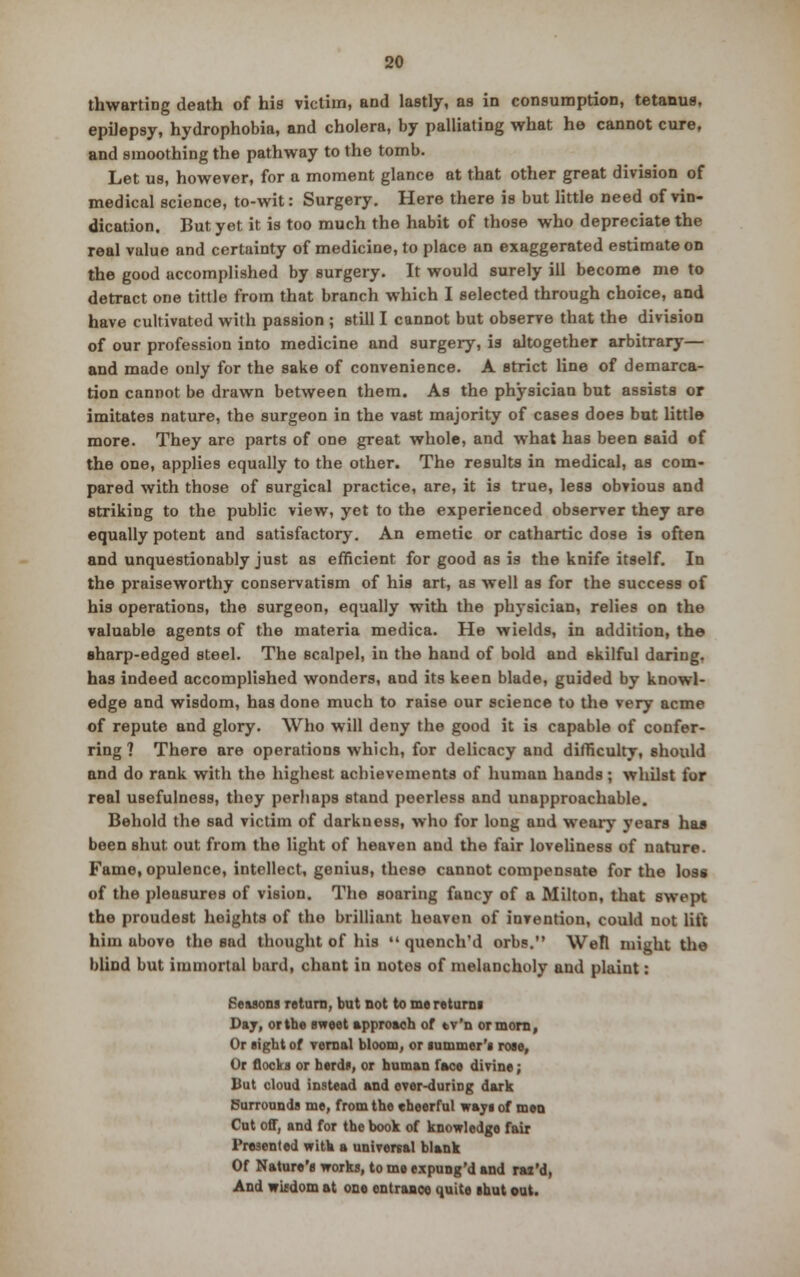 thwarting death of his victim, and lastly, as in consumption, tetanus, epilepsy, hydrophobia, and cholera, by palliating what he cannot cure, and smoothing the pathway to the tomb. Let us, however, for a moment glance at that other great division of medical science, to-wit: Surgery. Here there is but little need of vin- dication. But yet it is too much the habit of those who depreciate the real value and certainty of medicine, to place an exaggerated estimate on the good uccomplished by surgery. It would surely ill become me to detract one tittle from that branch which I selected through choice, and have cultivated with passion ; still I cannot but observe that the division of our profession into medicine and surgery, is altogether arbitrary— and made only for the sake of convenience. A strict line of demarca- tion cannot be drawn between them. As the physician but assists or imitates nature, the surgeon in the vast majority of cases does but little more. They are parts of one great whole, and what has been said of the one, applies equally to the other. The results in medical, as com- pared with those of surgical practice, are, it is true, less obvious and striking to the public view, yet to the experienced observer they are equally potent and satisfactory. An emetic or cathartic dose is often and unquestionably just as efficient for good as is the knife itself. In the praiseworthy conservatism of his art, as well as for the success of his operations, the surgeon, equally with the physician, relies on the valuable agents of the materia medica. He wields, in addition, the sharp-edged steel. The scalpel, in the hand of bold and skilful daring, has indeed accomplished wonders, and its keen blade, guided by knowl- edge and wisdom, has done much to raise our science to the very acme of repute and glory. Who will deny the good it is capable of confer- ring ? There are operations which, for delicacy and difficulty, should and do rank with the highest achievements of human hands; whilst for real usefulness, they perhaps stand peerless and unapproachable. Behold the sad victim of darkness, who for long and weary years has been shut out from the light of heaven and the fair loveliness of nature. Fame, opulence, intellect, genius, these cannot compensate for the loss of the pleasures of vision. The soaring fancy of a Milton, that swept the proudest heights of the brilliant heaven of invention, could not lift him above the sad thought of his  quench'd orbs. Wefl might the blind but immortal bard, chant in notes of melancholy and plaint: Seasons return, but not to me returns Day, or the sweet approach of ev'n or morn, Or sight of vernal bloom, or summer's rose, Or flocks or herds, or human l'aco divine; But cloud instead and evor-during dark (Surrounds me, from the cheerful ways of men Cut off, and for the book of knowledge fair Presented with a universal blank Of Nature's works, to me expung'd and rai'd, And wifdom at one ontraaco quite shut out.
