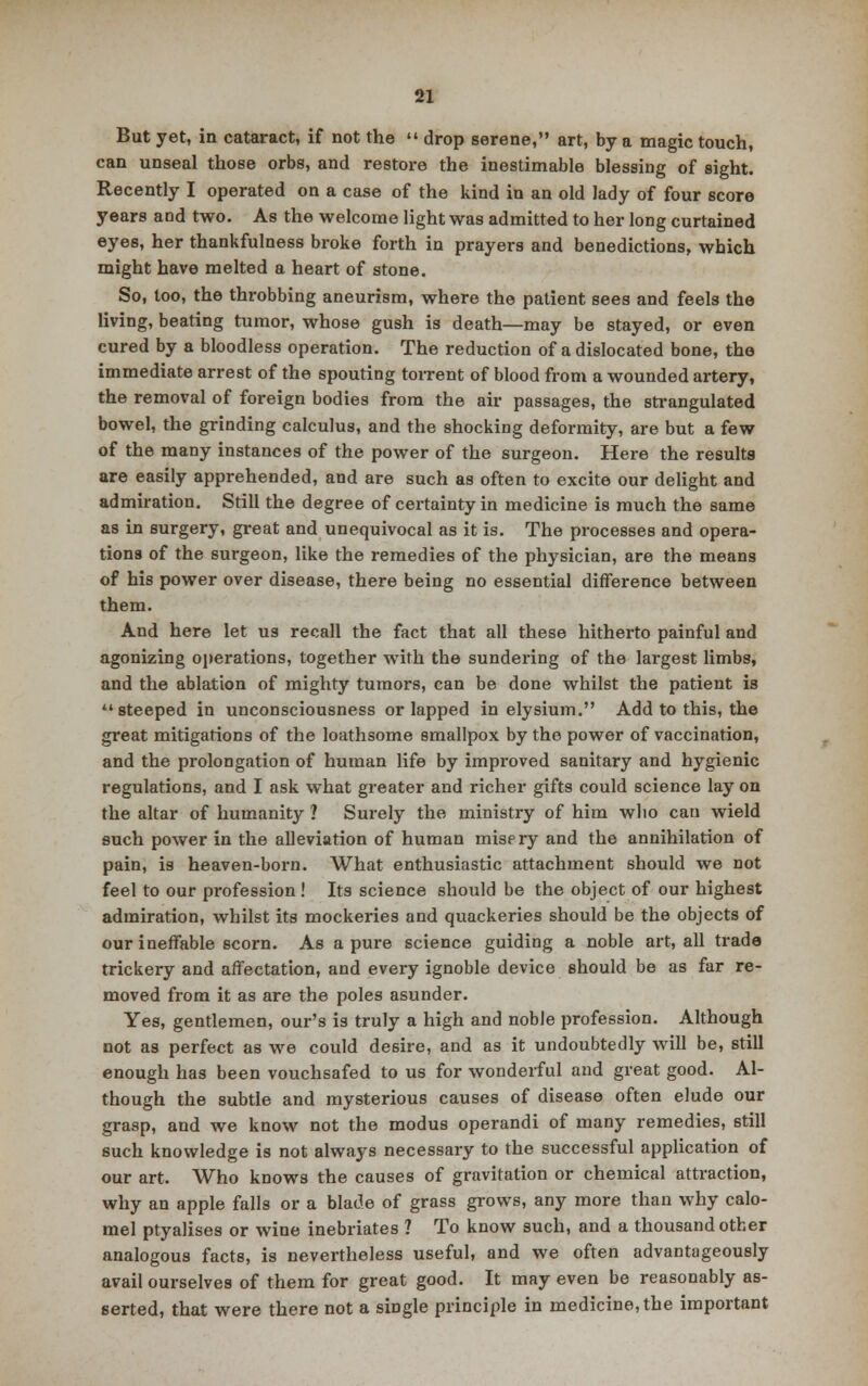 But yet, in cataract, if not the  drop serene, art, by a magic touch, can unseal those orbs, and restore the inestimable blessing of sight. Recently I operated on a case of the kind in an old lady of four score years and two. As the welcome light was admitted to her long curtained eyes, her thankfulness broke forth in prayers and benedictions, which might have melted a heart of stone. So, loo, the throbbing aneurism, where the patient sees and feels the living, beating tumor, whose gush is death—may be stayed, or even cured by a bloodless operation. The reduction of a dislocated bone, the immediate arrest of the spouting torrent of blood from a wounded artery, the removal of foreign bodies from the air passages, the strangulated bowel, the grinding calculus, and the shocking deformity, are but a few of the many instances of the power of the surgeon. Here the results are easily apprehended, and are such as often to excite our delight and admiration. Still the degree of certainty in medicine is much the same as in surgery, great and unequivocal as it is. The processes and opera- tions of the surgeon, like the remedies of the physician, are the means of his power over disease, there being no essential difference between them. And here let us recall the fact that all these hitherto painful and agonizing operations, together with the sundering of the largest limbs, and the ablation of mighty tumors, can be done whilst the patient is steeped in unconsciousness or lapped in elysium. Add to this, the great mitigations of the loathsome smallpox by the power of vaccination, and the prolongation of human life by improved sanitary and hygienic regulations, and I ask what greater and richer gifts could science lay on the altar of humanity ? Surely the ministry of him who can wield such power in the alleviation of human misery and the annihilation of pain, is heaven-born. What enthusiastic attachment should we not feel to our profession ! Its science should be the object of our highest admiration, whilst its mockeries and quackeries should be the objects of our ineffable scorn. As a pure science guiding a noble art, all trade trickery and affectation, and every ignoble device should be as far re- moved from it as are the poles asunder. Yes, gentlemen, our's is truly a high and noble profession. Although not as perfect as we could desire, and as it undoubtedly will be, still enough has been vouchsafed to us for wonderful and great good. Al- though the subtle and mysterious causes of disease often elude our grasp, and we know not the modus operandi of many remedies, still such knowledge is not always necessary to the successful application of our art. Who knows the causes of gravitation or chemical attraction, why an apple falls or a blade of grass grows, any more than why calo- mel ptyalises or wine inebriates ? To know such, and a thousand other analogous facts, is nevertheless useful, and we often advantageously avail ourselves of them for great good. It may even be reasonably as- serted, that were there not a single principle in medicine, the important
