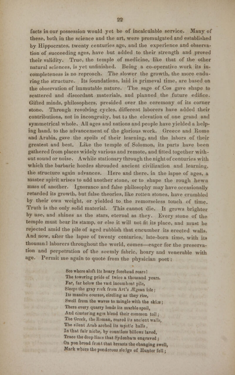 facts in our possession would yet be of incalculable service. Many of these, both in the science and the art, were promulgated and established by Hippocrates, twenty centuries ago, and the experience and observa- tion of succeeding ages, have but added to their strength and proved their validity. True, the temple of medicine, like that of the other natural sciences, is yet unfinished. Being a co-operative work its in- completeness is no reproach. The slower the growth, the more endu- ring the structure. Its foundations, laid in primeval time, are based on the observation of immutable nature. The sage of Cos gave shape to scattered and discordant materials, and planned the future edifice. Gifted minds, philosophers, presided over the ceremony of its corner etono. Through revolving cycles, different laborers have added their contributions, not in incongruity, but to the elevation of one grand and symmetrical whole. All siges and nations and people have yielded a help- ing hand, to the advancement of the glorious work. Greece and Rome and Arabia, gave the spoils of their learning, and the labors of their greatest and best. Like the temple of Solomon, its parts have beeu gathered from places widely various and remote, and fitted together with- out sound or noise. Awhile stationary through the night of centuries with which the barbaric hordes shrouded ancient civilization and learning, the structure again advances. Here and there, in the lapse of ages, a master spirit arises to add another stone, or to shape the rough hewn mass of another. Ignorance and false philosophy may have occasionally retarded its growth, but false theories, like rotten stones, have crumbled by their own weight, or yielded to the remorseless touch of time. Truth is the only solid material. This cannot die. It grows brighter by use, and shines as the stars, eternal as they. Every atone of the temple must bear its stamp, or else it will not fit its place, and must be rejected amid the pile of aged rubbish that encumber its erected walls. And now, after the lapse of twenty centuries, late-born lime, with iis thousan 1 laborers throughout the world, comes—eager for the preserva- tion and perpetration of the seemly fabric, hoary and venerable with age. Permit me again to quote from the physician poet: See where aloft its hoary foreboad reurs! Tho towering pride of twice a thousand years. Far, far below tho vast incumbent pile, Btoepl the gray rrek from Art's Ajpan isle : Its massive course, oircling as they rise, Swell from tbo waves to mingle with the skios; There overy quarry lends its marblo spoil, And ciusterng «g<s blond thoir oomuion toil ; The Greek, the B unan, reared i's ancient walls, The silent Arab arched ils iupt:c bulls, In that fair niche, by countless billows laved, Traoe the deep lims that Sydenham engraved ; On yon broad front that breasts tho changing swell, Mark whero the ponderous slo igo of Hunter foil;
