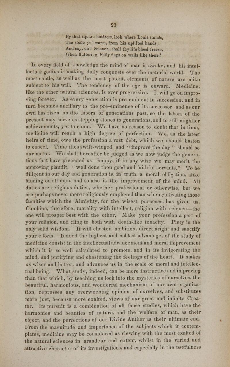 By that square buttress, look where Louis stands, The stone yeft warm, from his uplifted hands; And say, oh ! Science, shall thy life blood freeze, When fluttering Folly flaps on walls like these ? In every field of knowledge the mind of man is awake, and his intel- lectual genius is making daily conquests over the material world. The most subtle, as well as the most potent, elements of nature are aliko subject to his will. The tendency of the age is onward. Medicine, like the other natural sciences, is ever progressive. It will go on impro- ving forever. As every generation is pre-eminent in succession, and in turn becomes ancillary to the pre-eminence of its successor, and as our own has risen on the labors of generations past, so the labors of the present may serve as stepping stones to generations, and to still mightier achievements, yet to come. We have no reason to doubt that in time, medicine will reach a high degree of perfection. We, as the latest heirs of time, owe the profession a vast debt, which we should hasten to cancel. Time flies swift-winged, and improve the day should be our motto. We shall hereafter be judged as we now judge the genera- tions that have preceded us—happy, if in any wise we may merit the approving plaudit, well done thou good and faithful servants. To be diligent in our day and generation is, in truth, a moral obligation, alike binding on all men, and so also is the improvement of the mind. All duties are religious duties, whether professional or otherwise, but we are perhaps never more religiously employed than when cultivating those faculties which the Almighty, for the wisest purposes, has given us. Combine, therefore, morality with intellect, religion with science—the one will prosper best with the other. Make your profession a part of your religion, and cling to both with death-like tenacity. Piety is the only solid wisdom. It will chasten ambition, direct aright and sanctify your efforts. Indeed the highest and noblest advantages of the study of medicine consist in the intellectual advancement and moral improvement which it is so well calculated to promote, and in its invigorating the mind, and purifying and chastening the feelings of the heart. It makes us wiser and better, and advances us in the scale of moral and intellec- tual being. What study, indeed, can be more instructive and improving than that which, by teaching us look into the mysteries of ourselves, the beautiful, harmonious, and wonderful mechanism of our own organiza- tion, represses any overweening opinion of ourselves, and substitutes more just, because more exalted, views of our great and infinite Crea- tor. Its pursuit is a combination of all those studies, which have the harmonies aud beauties of nature, and the welfare of man, as their object, and the perfections of our Divine Author as their ultimate end. From the magnitude and importance of the subjects which it contem- plates, medicine may be considered as viewing with the most exalted of the natural sciences in grandeur and extent, whilst in the varied and attractive character of its investigations, and especially in the usefulness