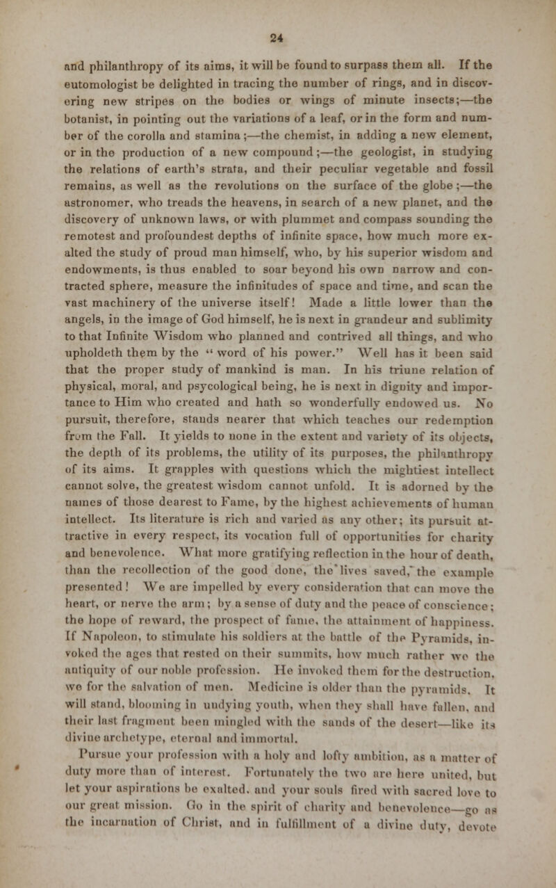 and philanthropy of its aims, it will be found to surpass them all. If the eutomologist be delighted in tracing the number of rings, and in discov- ering new stripes on the bodies or wings of minute insects;—the botanist, in pointing out the variations of a leaf, or in the form and num- ber of the corolla and stamina;—the chemist, in adding a new element, or in tho production of a new compound;—the geologist, in studying the relations of earth's strata, and their peculiar vegetable and fossil remains, as well as the revolutions on the surface of the globe ;—the astronomer, who treads the heavens, in search of a new planet, and the discovery of unknown laws, or with plummet and compass sounding the remotest and profoundest depths of infinite space, how much more ex- alted the study of proud man himself, who, by his superior wisdom and endowments, is thus enabled to soar beyond his own narrow and con- tracted sphere, measure the infinitudes of space and time, and scan the vast machinery of the universe itself! Made a little lower than the angels, in the image of God himself, he is next in grandeur and sublimity to that Infinite Wisdom who planned and contrived all things, and who upholdeth them by the  word of his power. Well has it been said that the proper study of mankind is man. In his triune relation of physical, moral, and psycological being, he is next in dignity and impor- tance to Him who created and hath so wonderfully endowed us. Xo pursuit, therefore, stands nearer that which teaches our redemption fri'm the Fall. It yields to none in the extent and variety of its objects, the depth of its problems, the utility of its purposes, the phihnthropv of its aims. It grapples with quest inns which the mightiest intellect cannot solve, the greatest wisdom cannot unfold. It is adorned by the names of those dearest to Fame, by the highest achievements of human intellect. Its literature is rich and varied as any other; its pursuit at- tractive in every respect, its vocation full of opportunities for charity and benevolence. What more gratifying reflection in. the hour of death, than the recollection of the good done, the'lives saved,' the example presented ! We are impelled by every consideration that can move tho heart, or nerve the arm ; by a sense of duty and the peace oC const ienre : tho hope of reward, the proapecl of fame, the attainment ofhappii If Napoleon, to stimulate his soldiers at the battle of the Pyramids, in- voked the ages that rested on their summits, how much rather we the antiquity of our noble profession. lie invoked them for the destruction. wo for the salvation of men. Medicine is older than the pyramids. It will stand, blooming in undying youth, when they shall have fallen, and their last fragment been mingled with the sands of the desert like it-i divine archetype, eternal and immortal. Pursue vour profession with a holy and loft) ambition, as a matter of duty more than of interest. Fortunately the two are here united, hut let your aspirations he exalted, and your souls tired with sacred love to our great mission. Co in the spirit of charity and bonevole-nre -go as the incarnation of Christ, and in fulfillment of a divine duty, devote