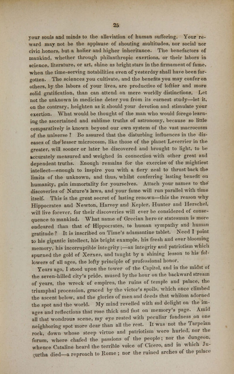 your souls and minds to the alleviation of human suffering. Your re- ward may not be the applause of shouting multitudes, nor social nor civic honors, but a holier and higher inheritance. The benefactors of mankind, whether through philanthropic exertions, or their labors in science, literature, or art, shine as bright stars in the firmament of fame, when the time-serving notabilities even of yesterday shall have been for- gotten. The sciences you cultivate, and the benefits you may confer on others, by the labors of your lives, are productive of loftier and more solid gratification, than can attend on mere worldly distinctions. Let not the unknown in medicine deter you from its earnest study—let it, on the contrary, heighten as it should your devotion and stimulate your exertion. What would be thought of the man who would forego learn- ing the ascertained and sublime truths of astronomy, because so little comparatively is known beyond our own system of the vast macrocosm of the universe ? Be assured that the disturbing influences in the dis- eases of the lesser microcosm, like those of the planet Leverrier in the greater, will sooner or later be discovered and brought to light, to be accurately measured and weighed in connection with other great and dependent truths. Enough remains for the exercise of the mightiest intellect—enough to inspire you with a fiery zeal to thrust back the limits of the unknown, and thus, whilst conferring lasting benefit on humanity, gain immortality for yourselves. Attach your names to the discoveries of Nature's laws, and your fame will run parallel with time itself. This is the great secret of lasting renown—this the reason why Hippocrates and Newton, Harvey and Kepler, Hunter and Herschel, will live forever, for their discoveries will ever be considered of conse- quence to mankind. What name of Grecian hero or statesman is more endeared than that of Hippocrates, to human sympathy and human gratitude ? It is inscribed on Time's adamantine tablet. Need I point to his gigantic intellect, his bright example, his fresh and ever blooming memory, his incorruptible integrity;—an integrity and patriotism which spurned the gold of Xerxes, and taught by a shining lesson to his fol- lowers of all ages, the lofty principle of professional honor. Years ago, I stood upon the tower of the Capitol, and in the midst of the seven-hilled city's pride, mused by the hour on the backward stream of years, the wreck of empires, the ruins of temple and palace, the triumphal procession, graced by the victor's spoils, which once climbed the ascent below, and the glories of men and deeds that whilom adorned the spot and the world. My mind revelled with sad delight on the im- ages and reflections that rose thick and fast on memory's page. Amid all that wondrous scene, my eye rested with peculiar fondness on one neighboring spot more dear than all the rest. It was not the Tarpeian rock, down whose steep virtue and patriotism were hurled, nor the forum, where chafed the passions of the people; nor the dungeon, whence Cataline heard the terrible voice of Cicero, and in which Ju- .-urtha died—a reproach to Rome ; nor the ruined arches of the palace