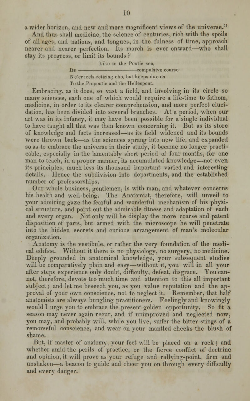 a wider horizon, and new and more magnificent views of the universe. And thus shall medicine, the science of centuries, rich with the spoils of all ages, and nations, and tongues, in the fulness of time, approach nearer and nearer perfection. Its march is ever onward—who shall stay its progress, or limit its bounds ? Like to the Pontic sea, Its compulsive course Ne'er feels retiring ebb, but keeps due on To the Propontic and the Hellespont. Embracing, as it does, so vast a field, and involving in its circle so many sciences, each one of which would require a life-time to fathom, medicine, in order to its clearer comprehension, and more perfect eluci- dation, has been divided into several branches. At a period, when our art was in its infancy, it may have been possible for a single individual to have taught all that was then known concerning it. But as its store of knowledge and facts increased—as its field widened and its bounds were thrown back—as the sciences sprang into new life, and expanded so as to embrace the universe in their study, it became no longer practi- cable, especially in the lamentably short period of four months, for one man to teach, in a proper manner, its accumulated knowledge—not even its principles, much less its thousand important varied and interesting details. Hence the subdivision into departments, and the established number of professorships. Our whole business, gentlemen, is with man, and whatever concerns his health and well-being. The Anatomist, therefore, will unveil to your admiring gaze the fearful and wonderful mechanism of his physi- cal structure, and point out the admirable fitness and adaptation of each and every organ. Not only will he display the more coarse and patent disposition of parts, but armed with the microscope he will penetrate into the hidden secrets and curious arrangement of man's molecular organization. Anatomy is the vestibule, or rather the very foundation of the medi- cal edifice. Without it there is no physiology, no surgery, no medicine. Deeply grounded in anatomical knowledge, your subsequent studies will be comparatively plain and easy—without it, you will in all your after steps experience only doubt, difficulty, defeat, disgrace. You can- not, therefore, devote too much time and attention to this all important subject; and let me beseech you, as you value reputation and the ap- proval of your own conscience, not to neglect it. Remember, that half anatomists are always bungling practitioners. Feelingly and knowingly would I urge you to embrace the present golden opportunity. So fit a season may never again recur, and if unimproved and neglected now, you may, and probably will, while you live, suffer the bitter stings of a remorseful conscience, and wear on your mantled cheeks the blush of shame. But, if master of anatomy, your feet will be placed on a rock ; and whether amid the perils of practice, or the fierce conflict of doctrine and opinion, it will prove as your refuge and rallying-point, firm and unshaken—a beacon to guide and cheer you on through every difficulty and every danger.