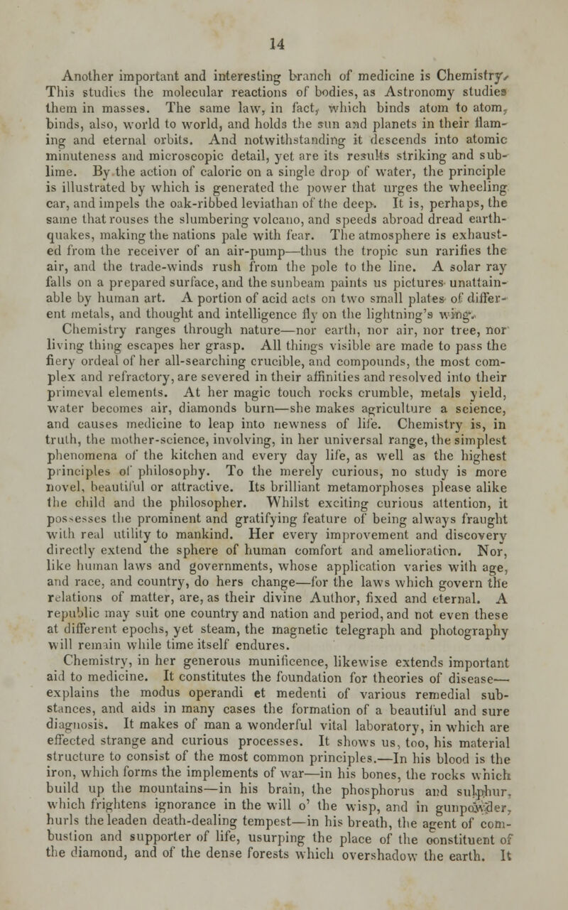 Another important and interesting branch of medicine is Chemistry • This studies the molecular reactions of bodies, as Astronomy studies them in masses. The same law, in fact, which binds atom to atom, binds, also, world to world, and holds the sun and planets in their flam- ing and eternal orbits. And notwithstanding it descends into atomic minuteness and microscopic detail, yet are its results striking and sub- lime. By the action of caloric on a single drop of water, the principle is illustrated by which is generated the power that urges the wheeling car, and impels the oak-ribbed leviathan of the deep. It is, perhaps, the same that rouses the slumbering volcano, and speeds abroad dread earth- quakes, making the nations pale with fear. The atmosphere is exhaust- ed from the receiver of an air-pump—thus the tropic sun rarities the air, and the trade-winds rush from the pole to the line. A solar ray falls on a prepared surface, and the sunbeam paints us pictures-unattain- able by human art. A portion of acid acts on two small plates of differ- ent metals, and thought and intelligence fly on the lightning's \xh Chemistry ranges through nature—nor earth, nor air, nor tree, nor living thing escapes her grasp. All things visible are made to pass the fiery ordeal of her all-searching crucible, and compounds, the most com- plex and refractory, are severed in their affinities and resolved into their primeval elements. At her magic touch rocks crumble, metals yield, water becomes air, diamonds burn—she makes agriculture a science, and causes medicine to leap into newness of life. Chemistry is, in truth, the mother-science, involving, in her universal range, the simplest phenomena of the kitchen and every day life, as well as the highest principles of philosophy. To the merely curious, no study is more novel, beautiful or attractive. Its brilliant metamorphoses please alike the child and the philosopher. Whilst exciting curious attention, it possesses the prominent and gratifying feature of being always fraught with real utility to mankind. Her every improvement and discovery directly extend the sphere of human comfort and amelioration. Nor, like human laws and governments, whose application varies with age, and race, and country, do hers change—for the laws which govern the relations of matter, are, as their divine Author, fixed and eternal. A republic may suit one country and nation and period, and not even these at different epochs, yet steam, the magnetic telegraph and photography will remain while time itself endures. Chemistry, in her generous munificence, likewise extends important aid to medicine. It constitutes the foundation for theories of disease— explains the modus operandi et medenti of various remedial sub- stances, and aids in many cases the formation of a beautiful and sure diagnosis. It makes of man a wonderful vital laboratory, in which are effected strange and curious processes. It shows us, too, his material structure to consist of the most common principles.—In his blood is the iron, which forms the implements of war—in his bones, the rocks which build up the mountains—in his brain, the phosphorus and sulphur, which frightens ignorance in the will o' the wisp, and in gunpoXd v hurls the leaden death-dealing tempest—in his breath, the agent of com- bustion and supporter of life, usurping the place of the constituent of the diamond, and of the dense forests which overshadow the earth. It