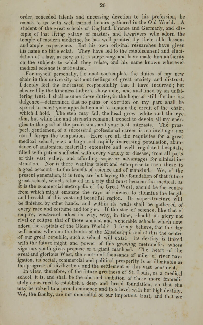order, conceded talents and unceasing devotion to his profession, he comes to us with well earned honors gathered in the Old World. A student of the great schools of England, France and Germany, and dis- ciple of that living galaxy of masters and lawgivers who adorn the temple of modern medicine, he has well profited by their able lessons and ample experience. But his own original researches have given his name no little eclat. They have led to the establishment and eluci- dation of a law, as new as it is surprising, and have made him authority on the subjects to which they relate, and his name known wherever medical science is cultivated. For myself personally, I cannot contemplate the duties of my new chair in this university without feelings of great anxiety and distrust. I deeply feel the increased responsibility that I have incurred; but cheered by the kindness hitherto shown me, and sustained by an unfal- tering trust, I shall assume those duties, in the hope of still further in- dulgence—determined that no pains or exertion on my part shall be spared to merit your approbation and to sustain the credit of the chair, which I hold. The step may fail, the head grow white and the eye dim, but while life and strength remain. I expect to devote all my ener- gies to the good of the profession, and your best interests. The pros- pect, gentlemen, of a successful professional career is too inviting: nor can I forego the temptation. Here are all the requisites for a great medical school, viz: a large and rapidly increasing population, abun- dance of anatomical material; extensive and well regulated hospitals, filled with patients affected with every variety of disease, from all parts of this vast valley, and affording superior advantages for clinical in- struction. Nor is there wanting talent and enterprise to turn these to a good account—to the benefit of science and of mankind. We, of the present generation, it is true, are but laying the foundation of that future great school, which, situated in a city that must become the medical, as it is the commercial metropolis of the Great West, should be the centre from which might emanate the rays of science to illumine the length and breadth of this vast and beautiful region. Its superstructure will be finished by other hands, and within its walls shall be gathered of every race and costume and tongue. If the star of science, like that of empire, westward takes its way, why, in time, should its glory not rival or eclipse that of those ancient and venerable schools which now adorn the capitals of the Olden World ? I firmly believe, that the day will come, when on the banks of the Mississippi, and at this the centre of our great republic, such a school will exist. Its destiny is linked with the future might and power of this growing metropolis, whose vigorous youth gives promise of a giant manhood. The heart of the great and glorious West, the centre of thousands of miles of river nav- igation, its social, commercial and political prosperity is as illimitable ai the progress of civilization, and the settlement of this vast continent. In view, therefore, of the future greatness of St. Louis, as a medical school, it is, and shall be the aim and ambition of those more immedi- ately concerned to establish a deep and broad foundation, so that she may be raised to a proud eminence and to a level with her high destiny We, the faculty, are not unmindful of our important trust, and that we