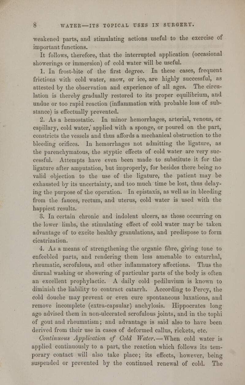 weakened parts, and stimulating actions useful to the exercise of important functions. It follows, therefore, that the interrupted application (occasional showerings or immersion) of cold water will be useful. 1. In frost-bite of the first degree. In these cases, frequent frictions with cold water, snow, or ice, are highly successful, as attested by the observation and experience of all ages. The circu- lation is thereby gradually restored to its proper equilibrium, and undue or too rapid reaction (inflammation with probable loss of sub- stance) is effectually prevented. 2. As a hemostatic. In minor hemorrhages, arterial, venous, or capillary, cold water,' applied with a sponge, or poured on the part, constricts the vessels and thus affords a mechanical obstruction to the bleeding orifices. In hemorrhages not admitting the ligature, as the parenchymatous, the styptic effects of cold water are very suc- cessful. Attempts have even been made to substitute it for the ligature after amputation, but improperly, for besides there being no valid objection to the use of the ligature, the patient may be exhausted by its uncertainty, and too much time be lost, thus delay- ing the purpose of the operation. In epistaxis, as well as in bleeding from the fauces, rectum, and uterus, cold water is used with the happiest results. 3. In certain chronic and indolent ulcers, as those occurring on the lower limbs, the stimulating effect of cold water may be taken advantage of to excite healthy granulations, and predispose to form cicatrization. 4. As a means of strengthening the organic fibre, giving tone to enfeebled parts, and rendering them less amenable to catarrhal, rheumatic, scrofulous, and other inflammatory affections. Thus the diurnal washing or shoAvering of particular parts of the body is often an excellent prophylactic. A daily cold pediluvium is known to diminish the liability to contract catarrh. According to Percy, the cold douche may prevent or even cure spontaneous luxations, and remove incomplete (extra-capsular) anchylosis. Hippocrates long ago advised them in non-ulcerated scrofulous joints, and in the tophi of gout and rheumatism; and advantage is said also to have been derived from their use in cases of deformed callus, rickets, etc. Continuous Application of Cold Water.—When cold water is applied continuously to a part, the reaction which follows its tem- porary contact will also take place; its effects, however, being suspended or prevented by the continued renewal of cold. The
