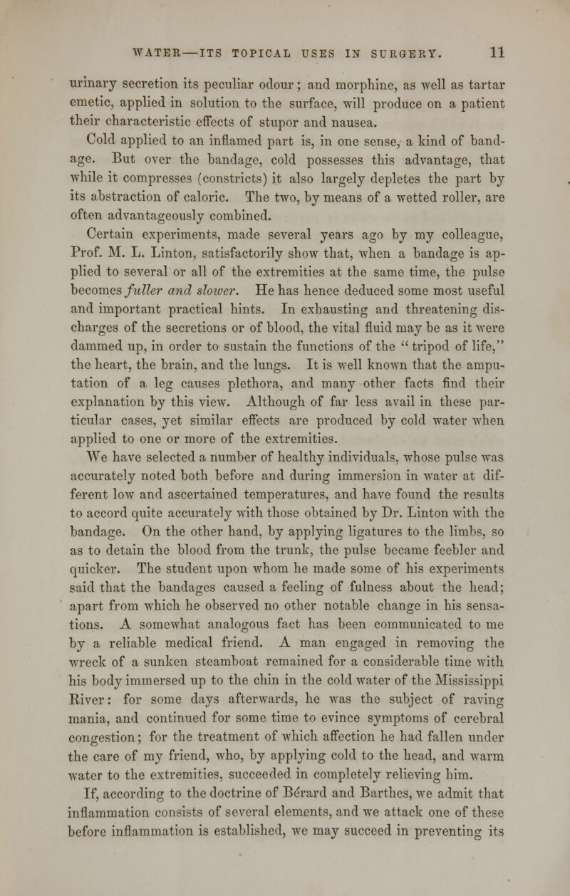 urinary secretion its peculiar odour; and morphine, as well as tartar emetic, applied in solution to the surface, will produce on a patient their characteristic effects of stupor and nausea. Cold applied to an inflamed part is, in one sense, a kind of band- age. But over the bandage, cold possesses this advantage, that while it compresses (constricts) it also largely depletes the part by its abstraction of caloric. The two, by means of a wetted roller, are often advantageously combined. Certain experiments, made several years ago by my colleague, Prof. M. L. Linton, satisfactorily show that, when a bandage is ap- plied to several or all of the extremities at the same time, the pulse becomes fuller and slower. He has hence deduced some most useful and important practical hints. In exhausting and threatening dis- charges of the secretions or of blood, the vital fluid may be as it were dammed up, in order to sustain the functions of the tripod of life, the heart, the brain, and the lungs. It is well known that the ampu- tation of a, leg causes plethora, and many other facts find their explanation by this view. Although of far less avail in these par- ticular cases, yet similar effects are produced by cold water when applied to one or more of the extremities. We have selected a number of healthy individuals, whose pulse was accurately noted both before and during immersion in water at dif- ferent low and ascertained temperatures, and have found the results to accord quite accurately with those obtained by Dr. Linton with the bandage. On the other hand, by applying ligatures to the limbs, so as to detain the blood from the trunk, the pulse became feebler and quicker. The student upon whom he made some of his experiments said that the bandages caused a feeling of fulness about the head; apart from which he observed no other notable change in his sensa- tions. A somewhat analogous fact has been communicated to me by a reliable medical friend. A man engaged in removing the wreck of a sunken steamboat remained for a considerable time with his body immersed up to the chin in the cold water of the Mississippi River: for some days afterwards, he was the subject of raving mania, and continued for some time to evince symptoms of cerebral congestion; for the treatment of which affection he had fallen under the care of my friend, who, by applying cold to the head, and warm water to the extremities, succeeded in completely relieving him. If, according to the doctrine of Berard and Barthes, we admit that inflammation consists of several elements, and we attack one of these before inflammation is established, we may succeed in preventing its