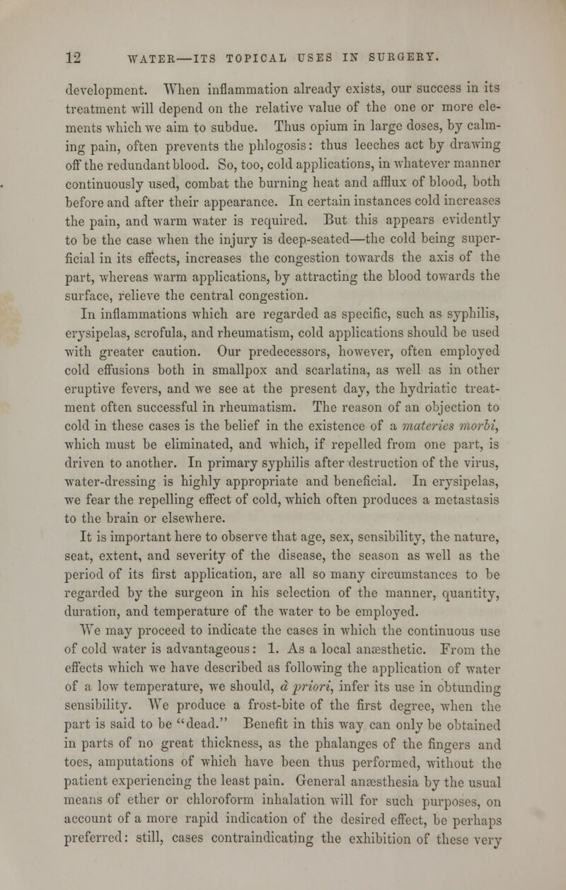 development. When inflammation already exists, our success in its treatment will depend on the relative value of the one or more ele- ments which we aim to subdue. Thus opium in large doses, by calm- ing pain, often prevents the phlogosis: thus leeches act by drawing off the redundant blood. So, too, cold applications, in whatever manner continuously used, combat the burning heat and afflux of blood, both before and after their appearance. In certain instances cold increases the pain, and warm water is required. But this appears evidently to be the case when the injury is deep-seated—the cold being super- ficial in its effects, increases the congestion towards the axis of the part, whereas warm applications, by attracting the blood towards the surface, relieve the central congestion. In inflammations which are regarded as specific, such as syphilis, erysipelas, scrofula, and rheumatism, cold applications should be used with greater caution. Our predecessors, however, often employed cold effusions both in smallpox and scarlatina, as well as in other eruptive fevers, and we see at the present day, the hydriatic treat- ment often successful in rheumatism. The reason of an objection to cold in these cases is the belief in the existence of a materies morbi, which must be eliminated, and which, if repelled from one part, is driven to another. In primary syphilis after destruction of the virus, water-dressing is highly appropriate and beneficial. In erysipelas, we fear the repelling effect of cold, which often produces a metastasis to the brain or elsewhere. It is important here to observe that age, sex, sensibility, the nature, seat, extent, and severity of the disease, the season as well as the period of its first application, are all so many circumstances to be regarded by the surgeon in his selection of the manner, quantity, duration, and temperature of the water to be employed. We may proceed to indicate the cases in which the continuous use of cold water is advantageous: 1. As a local anaesthetic. From the effects which we have described as following the application of water of a low temperature, we should, a priori, infer its use in obtunding sensibility. We produce a frost-bite of the first degree, when the part is said to be dead. Benefit in this way can only be obtained in parts of no great thickness, as the phalanges of the fingers and toes, amputations of which have been thus performed, without the patient experiencing the least pain. General anaesthesia by the usual means of ether or chloroform inhalation will for such purposes, on account of a more rapid indication of the desired effect, be perhaps preferred: still, cases contraindicating the exhibition of these very