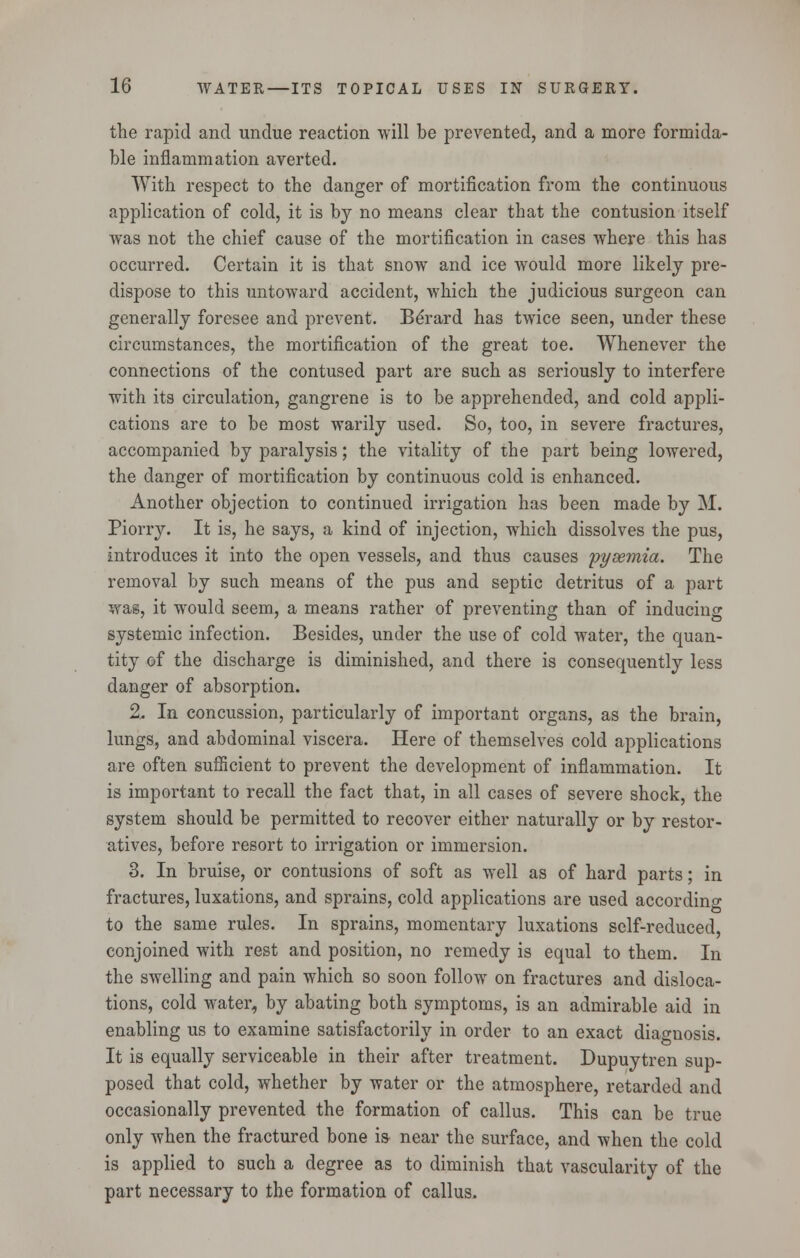 the rapid and undue reaction will be prevented, and a more formida- ble inflammation averted. With respect to the danger of mortification from the continuous application of cold, it is by no means clear that the contusion itself was not the chief cause of the mortification in cases where this has occurred. Certain it is that snow and ice would more likely pre- dispose to this untoward accident, which the judicious surgeon can generally foresee and prevent. Berard has twice seen, under these circumstances, the mortification of the great toe. Whenever the connections of the contused part are such as seriously to interfere with its circulation, gangrene is to be apprehended, and cold appli- cations are to be most warily used. So, too, in severe fractures, accompanied by paralysis; the vitality of the part being lowered, the danger of mortification by continuous cold is enhanced. Another objection to continued irrigation has been made by M. Piorry. It is, he says, a kind of injection, which dissolves the pus, introduces it into the open vessels, and thus causes pyaemia. The removal by such means of the pus and septic detritus of a part was, it would seem, a means rather of preventing than of inducing systemic infection. Besides, under the use of cold water, the quan- tity of the discharge is diminished, and there is consequently less danger of absorption. 2, In concussion, particularly of important organs, as the brain, lungs, and abdominal viscera. Here of themselves cold applications are often sufficient to prevent the development of inflammation. It is important to recall the fact that, in all cases of severe shock, the system should be permitted to recover either naturally or by restor- atives, before resort to irrigation or immersion. 3. In bruise, or contusions of soft as well as of hard parts; in fractures, luxations, and sprains, cold applications are used according to the same rules. In sprains, momentary luxations self-reduced, conjoined with rest and position, no remedy is equal to them. In the swelling and pain which so soon follow on fractures and disloca- tions, cold water, by abating both symptoms, is an admirable aid in enabling us to examine satisfactorily in order to an exact diagnosis. It is equally serviceable in their after treatment. Dupuytren sup- posed that cold, whether by water or the atmosphere, retarded and occasionally prevented the formation of callus. This can be true only when the fractured bone is- near the surface, and when the cold is applied to such a degree as to diminish that vascularity of the part necessary to the formation of callus.