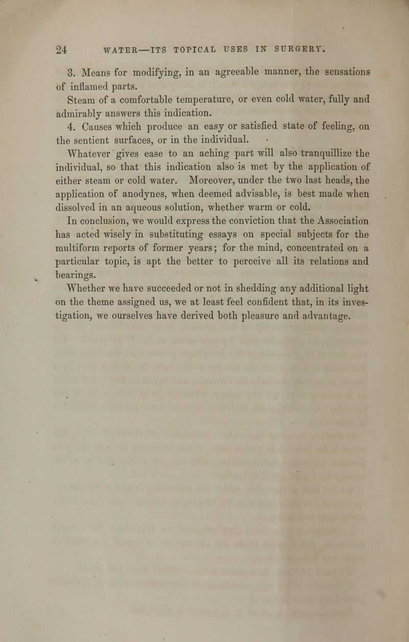 3. Means for modifying, in an agreeable manner, the sensations of inflamed parts. Steam of a comfortable temperature, or even cold water, fully and admirably answers this indication. 4. Causes which produce an easy or satisfied state of feeling, on the sentient surfaces, or in the individual. Whatever gives ease to an aching part will also tranquillize the individual, so that this indication also is met by the application of either steam or cold water. Moreover, under the two last heads, the application of anodynes, when deemed advisable, is best made when dissolved in an aqueous solution, whether warm or cold. In conclusion, we would express the conviction that the Association has acted wisely in substituting essays on special subjects for the multiform reports of former years; for the mind, concentrated on a particular topic, is apt the better to perceive all its relations and bearings. Whether we have succeeded or not in shedding any additional light on the theme assigned us, we at least feel confident that, in its inves- tigation, we ourselves have derived both pleasure and advantage.