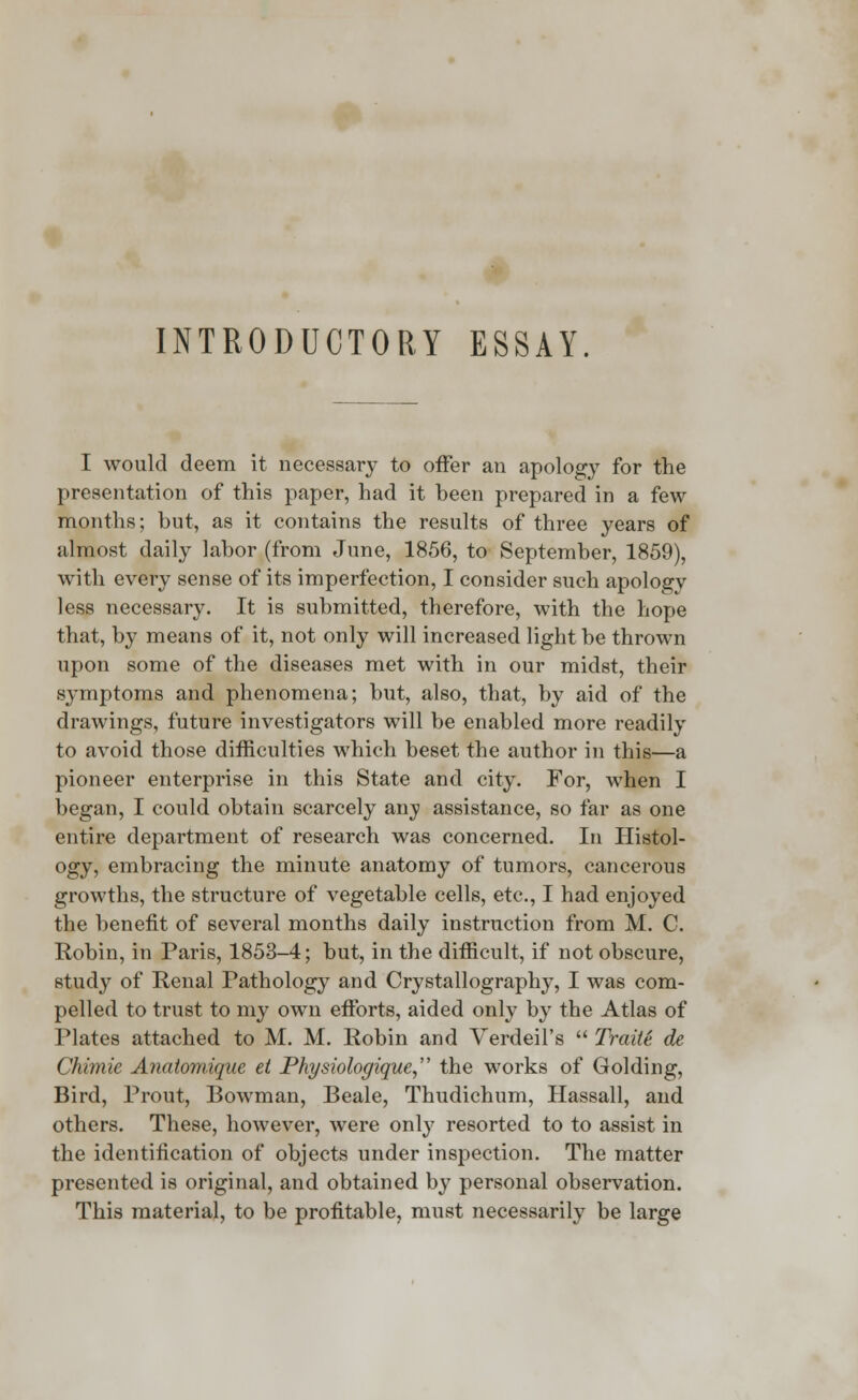 INTRODUCTORY ESSAY. I would deem it necessary to offer an apology for the presentation of this paper, had it been prepared in a few months; but, as it contains the results of three years of almost daily labor (from June, 1856, to September, 1859), with every sense of its imperfection, I consider such apology less necessary. It is submitted, therefore, with the hope that, by means of it, not only will increased light be thrown upon some of the diseases met with in our midst, their symptoms and phenomena; but, also, that, by aid of the drawings, future investigators will be enabled more readily to avoid those difficulties which beset the author in this—a pioneer enterprise in this State and city. For, when I began, I could obtain scarcely any assistance, so far as one entire department of research was concerned. In Histol- ogy, embracing the minute anatomy of tumors, cancerous growths, the structure of vegetable cells, etc., I had enjoyed the benefit of several months daily instruction from M. C. Robin, in Paris, 1853-4; but, in the difficult, if not obscure, stud}7 of Renal Pathology and Crystallography, I was com- pelled to trust to my own efforts, aided only by the Atlas of Plates attached to M. M. Robin and Verdeil's  Traite de Chimie Anatomique et Physiologique the works of Golding, Bird, Prout, Bowman, Beale, Thudichum, Hassall, and others. These, however, were only resorted to to assist in the identification of objects under inspection. The matter presented is original, and obtained by personal observation. This material, to be profitable, must necessarily be large