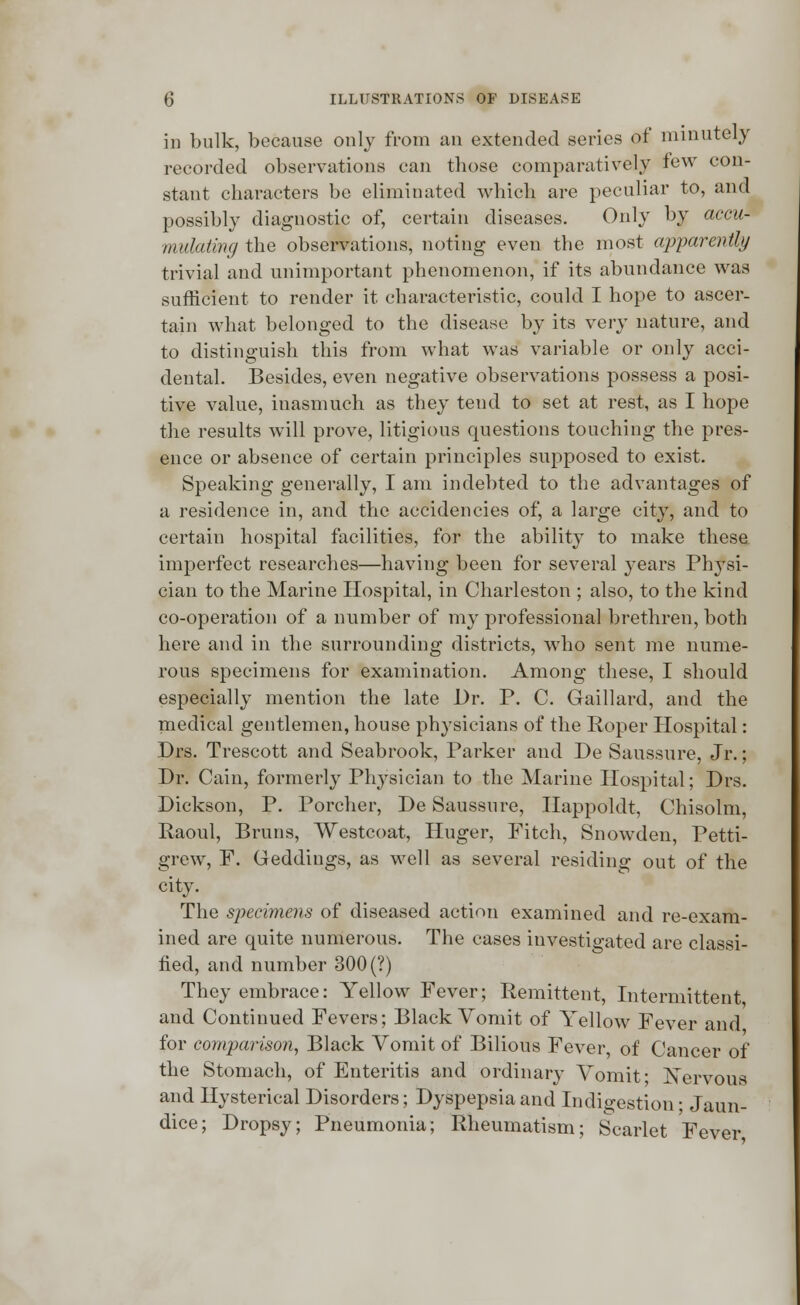 in bulk, because only from an extended series of minutely recorded observations can those comparatively few con- stant characters be eliminated which are peculiar to, and possibly diagnostic of, certain diseases. Only by accu- mulating the observations, noting even the most apparently trivial and unimportant phenomenon, if its abundance was sufficient to render it characteristic, could I hope to ascer- tain what belonged to the disease by its very nature, and to distinguish this from what was variable or only acci- dental. Besides, even negative observations possess a posi- tive value, inasmuch as they tend to set at rest, as I hope the results will prove, litigious questions touching the pres- ence or absence of certain principles supposed to exist. Speaking generally, I am indebted to the advantages of a residence in, and the accidencies of, a large city, and to certain hospital facilities, for the ability to make these imperfect researches—having been for several years Physi- cian to the Marine Hospital, in Charleston ; also, to the kind co-operation of a number of my professional brethren, both here and in the surrounding districts, who sent me nume- rous specimens for examination. Among these, I should especially mention the late Dr. P. C. Gaillard, and the medical gentlemen, house physicians of the Roper Hospital: Drs. Trescott and Seabrook, Parker and De Saussure, Jr.; Dr. Cain, formerly Physician to the Marine Hospital; Drs. Dickson, P. Porcher, De Saussure, Happoldt, Chisolm, Raoul, Brans, Westcoat, Huger, Fitch, Snowden, Petti- grew, F. Geddings, as well as several residing out of the city. The specimens of diseased action examined and re-exam- ined are quite numerous. The cases investigated are classi- fied, and number 300 (?) They embrace: Yellow Fever; Remittent, Intermittent, and Continued Fevers; Black Vomit of Yellow Fever and for comparison, Black Vomit of Bilious Fever of Cancer of the Stomach, of Enteritis and ordinary Vomit* Nervous and Hysterical Disorders; Dyspepsia and Indigestion; Jaun- dice; Dropsy; Pneumonia; Rheumatism; Scarlet Fever