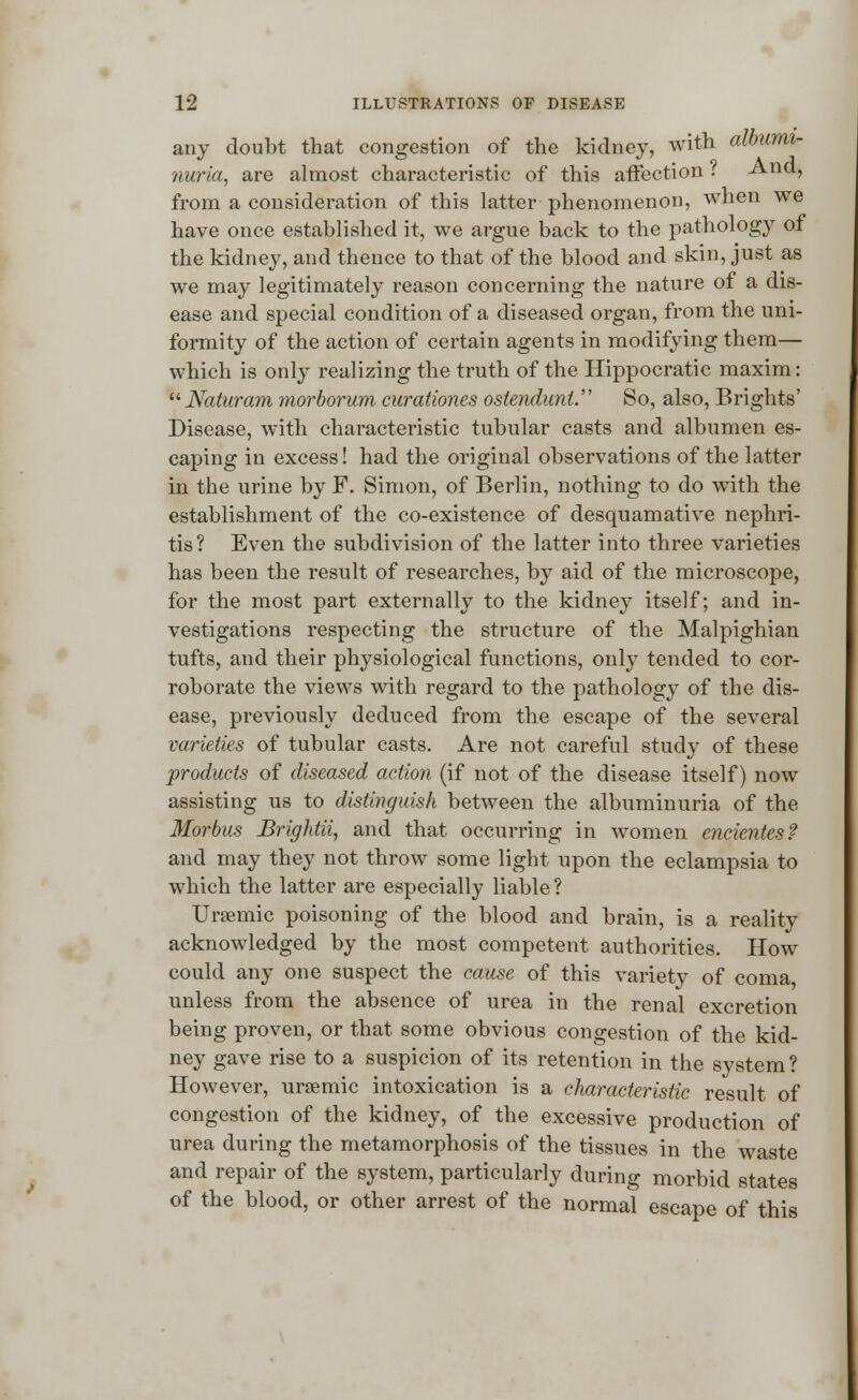 any doubt that congestion of the kidney, with albumi- nuria, are almost characteristic of this affection i Ana, from a consideration of this latter phenomenon, when we have once established it, we argue back to the pathology of the kidney, and thence to that of the blood and skin, just as we may legitimately reason concerning the nature of a dis- ease and special condition of a diseased organ, from the uni- formity of the action of certain agents in modifying them— which is only realizing the truth of the Hippocratic maxim: Naturam morborum curationes ostendunt. So, also, Brights' Disease, with characteristic tubular casts and albumen es- caping in excess! had the original observations of the latter in the urine by F. Simon, of Berlin, nothing to do with the establishment of the co-existence of desquamative nephri- tis? Even the subdivision of the latter into three varieties has been the result of researches, by aid of the microscope, for the most part externally to the kidney itself; and in- vestigations respecting the structure of the Malpighian tufts, and their physiological functions, only tended to cor- roborate the views with regard to the pathology of the dis- ease, previously deduced from the escape of the several varieties of tubular casts. Are not careful study of these products of diseased action (if not of the disease itself) now assisting us to distinguish between the albuminuria of the Morbus Brightii, and that occurring in women encientes? and may they not throw some light upon the eclampsia to which the latter are especially liable ? Uremic poisoning of the blood and brain, is a reality acknowledged by the most competent authorities. How could any one suspect the cause of this variety of coma unless from the absence of urea in the renal excretion being proven, or that some obvious congestion of the kid- ney gave rise to a suspicion of its retention in the system ? However, uraemic intoxication is a characteristic result of congestion of the kidney, of the excessive production of urea during the metamorphosis of the tissues in the waste and repair of the system, particularly during morbid states of the blood, or other arrest of the normal escape of this