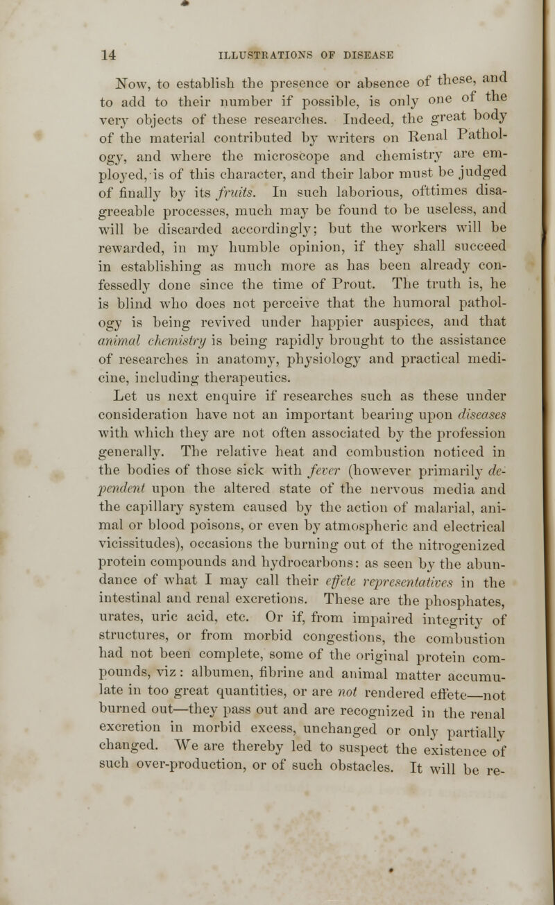 Now, to establish the presence or absence of these, ana to add to their number if possible, is only one or the very objects of these researches. Indeed, the great body of the material contributed by writers on Renal Pathol- ogy, and where the microscope and chemistry are em- ployed, is of this character, and their labor must be judged of finally by its fruits. In such laborious, ofttimes disa- greeable processes, much may be found to be useless, and will be discarded accordingly; but the workers will be rewarded, in my humble opinion, if they shall succeed in establishing as much more as has been already con- fessedly done since the time of Prout. The truth is, he is blind who does not perceive that the humoral pathol- ogy is being revived under happier auspices, and that animal chemistry is being rapidly brought to the assistance of researches in anatomy, physiology and practical medi- cine, including therapeutics. Let us next enquire if researches such as these under consideration have not an important bearing upon diseases with which they are not often associated by the profession generally. The relative heat and combustion noticed in the bodies of those sick with fever (however primarily de- pendent upon the altered state of the nervous media and the capillary system caused by the action of malarial, ani- mal or blood poisons, or even by atmospheric and electrical vicissitudes), occasions the burning out of the nitrogenized protein compounds and hydrocarbons: as seen by the abun- dance of what I may call their effete representatives in the intestinal and renal excretions. These are the phosphates, urates, uric acid, etc. Or if, from impaired integrity of structures, or from morbid congestions, the combustion had not been complete, some of the original protein com- pounds, viz: albumen, fibrine and animal matter accumu- late in too great quantities, or are not rendered effete not burned out—they pass out and are recognized in the renal excretion in morbid excess, unchanged or only partially changed. We are thereby led to suspect the existence of such over-production, or of such obstacles. It will be re-