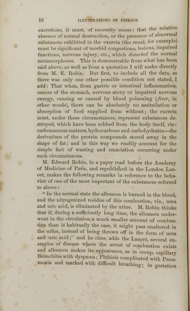 excretions, it must, of necessity ensue: that the relative absence of normal destruction, or the presence of abnormal substances exhibited in the excreta (the renal, for example) must be significant of morbid congestions, lesions, impaired functions, nervous injury, etc., which disturbed the normal metamorphoses. This is demonstrable from what has been said above, as well as from a quotation I will make directly from M. E. Robin. But first, to include all the data, as there was only one other possible condition not stated, I add: That when, from gastric or intestinal inflammation, cancer of the stomach, nervous atony or impaired nervous energy, causing or caused by blood poisoning (fever, in other words), there can be absolutely no assimilation or absorption of food supplied from without; the excreta must, under these circumstances, represent substances de- stroyed, which have been robbed from the body itself, viz : carbonaceous matters, hydrocarbons and carbohydrates—the derivatives of the protein compounds stored away in the shape of fat; and in this way we readily account for the simple fact of wasting and emaciation occurring under such circumstances. M. Edward Robin, in a paper read before the Academy of Medicine of Paris, and republished in the London Lan- cet, makes the following remarks in reference to the beha- vior of one of the most important of the substances referred to above:  In the normal state the albumen is burned in the blood, and the nitrogenized residue of this combustion, viz., urea and uric acid, is eliminated by the urine. M. Robin thinks that if, during a sufficiently long time, the albumen under- went in the circulation a much smaller amount of combus- tion than is habitually the case, it might pass unaltered in the urine, instead of being thrown ofl' in the form of urea and uric acid; and he cites, adds the Lancet, several ex- amples of disease where the arrest of combustion exists and albumen makes its appearance, as in croup capillary Bronchitis with dyspnoea; Phthisis complicated with Pneu monia and marked with difficult breathing; in gestation