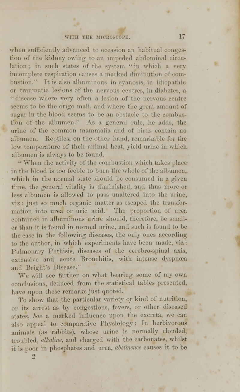 when sufficiently advanced to occasion an habitual conges- tion of the kidney owing- to an impeded abdominal circu- lation; in such states of the system in which a very incomplete respiration causes a marked diminution of com- bustion. It is also albuminous in cyanosis, in idiopathic or traumatic lesions of the nervous centres, in diabetes, a disease where very often a lesion of the nervous centre seems to be the origo mali, and where the great amount of sugar in the blood seems to be an obstacle to the combus- tion of the albumen. As a general rule, he adds, the urine of the common mammalia and of birds contain no albumen. Reptiles, on the other hand, remarkable for the low temperature of their animal heat, yield urine in which albumen is always to be found. tl When the activity of the combustion which takes place- in the blood is too feeble to burn the whole of the albumen, which in the normal state should be consumed in a given time, the general vitality is diminished, and thus more or less albumen is allowed to pass unaltered into the urine, viz: just so much organic matter as escaped the transfor- mation into urea or uric acid. The proportion of urea contained in albuminous urine should, therefore, be small- er than it is found in normal urine, and such is found to be the case in the following diseases, the only ones according to the author, in which experiments have been made, viz : Pulmonary Phthisis, diseases of the ccrebro-spinal axis, extensive and acute Bronchitis, with intense dyspnoea and BrighVs Disease. We will see farther on what bearing some of my own conclusions, deduced from the statistical tables presented, have upon these remarks just quoted. To show that the particular variety or kind of nutrition, or its arrest as by congestions, fevers, or other diseased states, has a marked influence upon the excreta, Ave can also appeal to comparative Physiology: In herbivorous animals (as rabbits), whose urine is normally clouded, troubled, alkaline, and charged with the carbonates, whilst it is poor in phosphates and urea, abstinence causes it to be 2