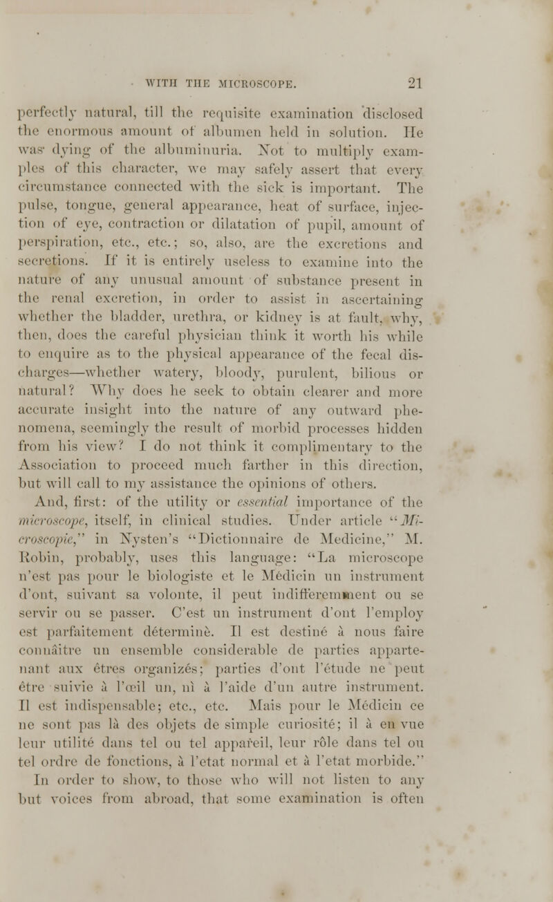 perfectly natural, till the requisite examination disclosed the enormous amount of albumen held in solution. lie was* dying of the albuminuria. Not to multiply exam- plea of this character, we may safely assert that every circumstance connected with the sick is important. The pulse, tongue, general appearance, heat of surface, injec- tion of eye, contraction or dilatation of pupil, amount of perspiration, etc., etc.; so, also, are the excretions and secretions. W it is entirely useless to examine into the nature of any unusual amount of substance present in the renal excretion, in order to assist in ascertaining whether the bladder, urethra, or kidney is at fault, why, then, does the careful physician think it worth his while to enquire as to the physical appearance of the fecal dis- charge^—whether watery, bloody, purulent, bilious or natural? Why does he seek to obtain clearer and more accurate insight into the nature of any outward phe- nomena, seemingly the result of morbid processes hidden from his view? I do not think it complimentary to the Association to proceed much farther in this direction, but will call to my assistance the opinions of others. And, first: of the utility or essential importance of the microscope, itself, in clinical studies. Under article Jfz- croscopie, in Nystcn's Dictionnaire de Medicine, M. Robin, probably, uses this language: La microscope n'est pas pour le biologiste et le Medicin un instrument d'ont, suivant sa volonte, il pent indifferemment on se servir on se passer. C'est un instrument d'ont l'employ est parfaitement determine. II est destine a nous faire connaitre un ensemble considerable de parties apparte- nant aux etivs organizes: parties d'ont l'etude n'e pent etre snivie a l\eil un, ni a l'aide d'un autre instrument. [1 est indispensable; etc., etc. Mais pour le Medicin ce ne sont pas la des objets de simple curiosite; il a en vue leur utilite dans tel ou tel appafeil, leur role dans tel on tel ordre de fonctions, a I'etat normal et a l'etat morbide. In order to show, to those who will not listen to any but voices from abroad, that some examination is often