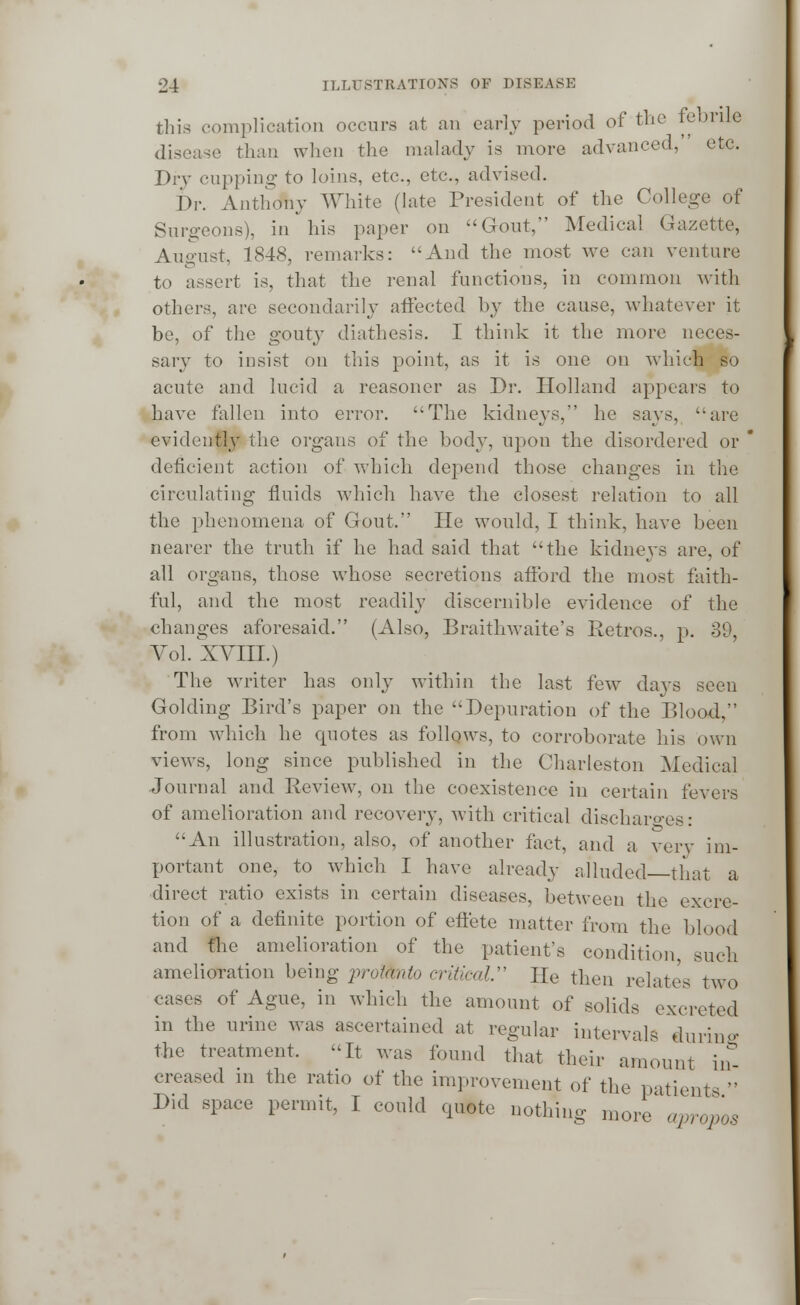 this complication occurs at an cany period of the febrile disease than when the malady is more advanced, etc. Dry cupping to loins, etc., etc., advised. I)r. Anthony White (late President of the College of Surgeons), in his paper on Gout, Medical Gazette, August. 1848, remarks: And the most we can venture to assert is, that the renal functions, in common with others, are secondarily affected by the cause, whatever it be, of the gouty diathesis. I think it the more neces- sary to insist on this point, as it is one on which so acute and lucid a reasoner as Dr. Holland appears to have fallen into error. The kidneys, he says, are evidently the organs of the body, upon the disordered or deficient action of which depend those changes in the circulating fluids which have the closest relation to all the phenomena of Gout. He would, I think, have been nearer the truth if he had said that the kidneys are, of all organs, those whose secretions afford the most faith- ful, and the most readily discernible evidence of the changes aforesaid. (Also, Braithwaite's Retros., p. 39, Vol. XVIII.) The writer has only within the last few days seen Golding Bird's paper on the Depuration of the Blood, from which he quotes as follows, to corroborate his own views, long since published in the Charleston Medical Journal and Beview, on the coexistence in certain levers of amelioration and recovery, with critical discharges: An illustration, also, of another fact, and a very im- portant one, to which I have already alluded that a direct ratio exists in certain diseases, between the excre- tion of a definite portion of effete matter from the blood and fhe amelioration of the patient's condition, such amelioration being pro&nto critical He then relates two cases of Ague, in which the amount of solids excreted in the urine was ascertained at regular intervals during the treatment. It was found that their amount in- creased in the ratio of the improvement of the patients  Did space permit, I could quote nothing more' apropos