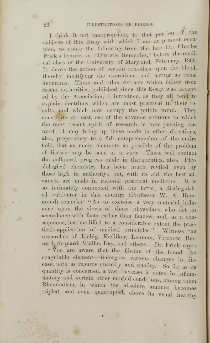 I think it not inappropriate, to that portion of the subjects of this Essay with which I am at present occu- pied, to quote the following from the late Dr. Charles Frick's lecture on Diuretic Remedies, before the medi- cal class of the University of Maryland, February, 1860. It shows the action of certain remedies upon the blood, thereby modifying the excretions, and acting- as renal depurants. These and other extracts which follow from recent authorities, published since this Essay was accept- ed by the Association, I introduce, as they all tend to explain doctrines which are most practical in their re- sults, and which now occupy the public mind. They constitute, at least, one of the advance columns in which the most recent spirit of research is now pushing for- ward. I may bring up those made in other directions, also, preparatory to a full comprehension of the entire field, that as many elements as possible of the problem of disease may be seen at a view. These will contain the collateral progress made in therapeutics, also. Phy- siological chemistry has been much reviled even by those high in authority; but, with its aid, the best ad- vances are made in rational practical medicine. It is so intimately connected with the latter, a distinguish- ed cultivator in this country (Professor W. A. Ham- mond) remarks: As to exercise a very material influ- ence upon the views of those physicians who act in accordance with facts rather than fancies, and as a con- sequence, has modified to a considerable extent the prac- tical application of medical principles. Witness the researches of Liebig, Koelliker, Lehman, Virchow Ber- nardj Sequard, Mialhe, Day, and others. Dr. Frick savs: You are aware that the fibrine of the blood the coagulable element—undergoes various changes in dis- ease, both as regards quantity and quality. So far as its quantity is concerned, a vast increase is noted in' inflam- matory and certain other morbid conditions, among them Rheumatism, in which the absolute amount becomes tripled, and even quadrupled, above its usual healthy