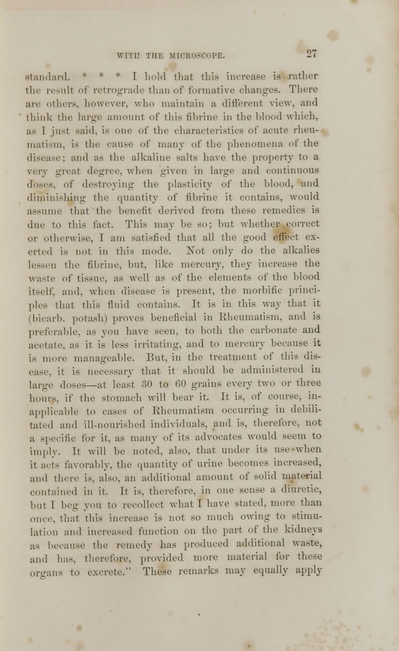 standard. * * * I hold that this increase is rather llif result of retrograde than of formative changes. There are others, however, who maintain a different view, and think the large amount of this fibrine in the blood which, as I just said, is one of the characteristics of acute rheu- matism, is the cause of many of the phenomena of the disease; and as the alkaline salts have the property to a very great degree, when given in large and continuous doses, of destroying the plasticity of the blood, and diminishing the quantity of fibrine it contains, would assume that the benefit derived from these remedies is due to this fact. This may be so; but whether correct or otherwise, I am satisfied that all the good effect ex- cited is not in this mode. Not only do the alkalies lessen the fibrine, but, like mercury, they increase the waste of tissue, as well as of the elements of the blood itself, and, when disease is present, the morbific princi- ples that this fluid contains. It is in this way that it (bicarb, potash) proves beneficial in Rheumatism, and is preferable, as you have seen, to both the carbonate and acetate, as it is less irritating, and to mercury because it is more manageable. But, in the treatment of this dis- ease, it is necessary that it should be administered in large doses—at least 30 to 60 grains every two or three hours, if the stomach will bear it, It is, of course, in- applicable to cases of Rheumatism occurring in debili- tated and ill-nourished individuals, and is, therefore, not a specific for it, as many of its advocates would seem to imply. It will be noted, also, that under its use-when it acts favorably, the quantity of urine becomes increased, and there is, also, an additional amount of solid material contained in it. It is, therefore, in one sense a diuretic, but 1 beg you to recollect what I have stated, more than once, that this increase is not so much owing to stimu- lation and increased function on the part of the kidneys as because the remedy has produced additional waste, and has, therefore, provided more material for these organs to excrete. These remarks may equally apply