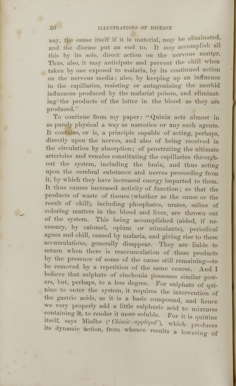 nay, the cause itself if it is material, may be eliminated, and the disease put an end to. It may accomplish all this by its sole, direct action on the nervous matter. Thus, also, it may anticipate and prevent the chill when taken by one exposed to malaria, by its continued action on the nervous media; also, by keeping up an influence in the capillaries, resisting or antagonizing the morbid influences produced by the malarial poison, and eliminat- ing the products of the latter in the blood as they are produced. To continue from my paper: Quinia acts almost in as purely physical a way as narcotics or any such agents. It contains, or is, a principle capable of acting, perhaps, directly upon the nerves, and also of being received in the circulation by absorption; of penetrating the ultimate arterioles and venules constituting the capillaries through- out the system, including the brain, and thus acting upon the cerebral substance and nerves proceeding from it, by which they have increased energy imparted to them. It thus causes increased activity of function ; so that the products of waste of tissues (whether as the cause or the result of chill), including phosphates, urates, saline of coloring matters in the blood and liver, are thrown out of the system. This being accomplished (aided, if ne- cessary, by calomel, opium or stimulants), periodical agues and chill, caused by malaria, and giving rise to these accumulations, generally disappear. They are liable to return when there is reaccumulation of these products by the presence of some of the cause still remainino-—to be removed by a repetition of the same course. And I believe that sulphate of cinehonia possesses similar pow- ers, but, perhaps, to a less degree. For sulphate of qui- nine to enter the system, it requires the intervention of the gastric acids, as it is a basic compound, and hence we very properly add a little sulphuric acid'to mixtures containing it, to render it more soluble. For it is amnio 3 itself, says Mialhe (< Chvmie appliqui'), which produces its dynamic action, from whence results a lowering- of