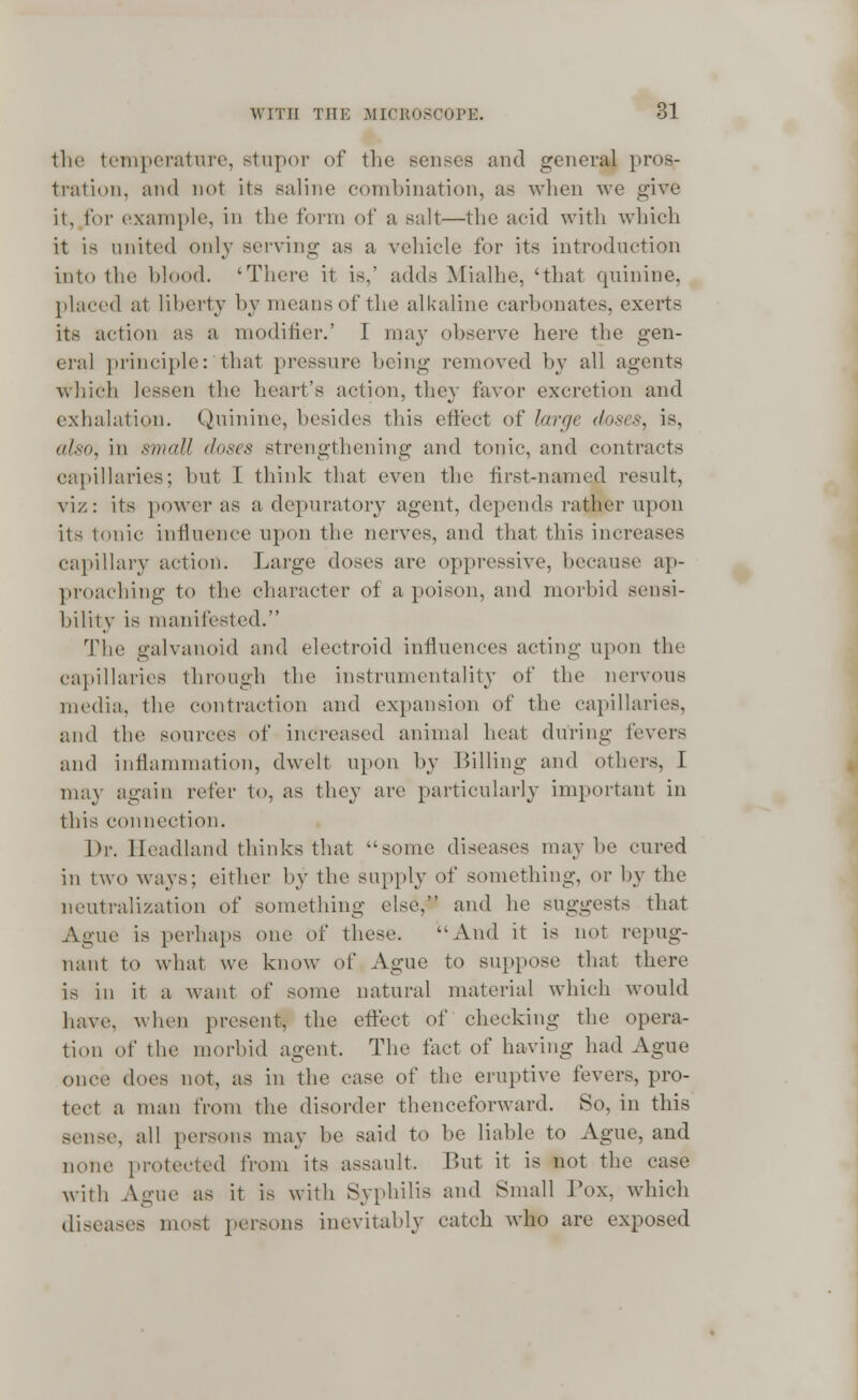 the temperature, stupor of the senses and general pros- tration, and not its saline combination, as when we give it, for example, in the form of a salt—the acid with which it is united only serving as a vehicle for its introduction into the blood. 'There it is.' adds Mialhe, 'that quinine, placed at liberty by means of the alkaline carbonates, exerts its action as a modifier.' I may observe here the gen- eral principle: that pressure being removed by all agents which lessen the heart's action, they favor excretion and exhalation. Quinine, besides this effect of large (loses, is, also, in small doses strengthening and tonic, and contracts capillaries; but I think that even the first-named result, viz: its power as a depuratory agent, depends rather upon its tonic influence upon the nerves, and that this increases capillary action. Large doses arc oppressive, because ap- proaching to the character of a poison, and morbid sensi- bility is manifested. The galvanoid and electroid influences acting upon the capillaries through the instrumentality of the nervous media, the contraction and expansion of the capillaries, and the sources of increased animal heat during fevers and inflammation, dwelt upon by Billing and others, I may again refer to, as they are particularly important in this connection. Dr. Headland thinks that some diseases may be cured in two ways; either by the supply of something, ov by the neutralization of something else, and he suggests that Ague is perhaps one of these. And it is not repug- nant to what we know of Ague to suppose that there is in it a want of some natural material which would have, when present, the effect of checking the opera- tion of the morbid agent. The tact of having had Ague once does not, as in the case of the eruptive fevers, pro- tect a man from the disorder thenceforward. 80, in this sense, all persons may be said to be liable to Ague, and none protected from its assault. But it is not the case with Ague as it is with Syphilis and Small Pox, which diseases most persons inevitably catch wdio are exposed