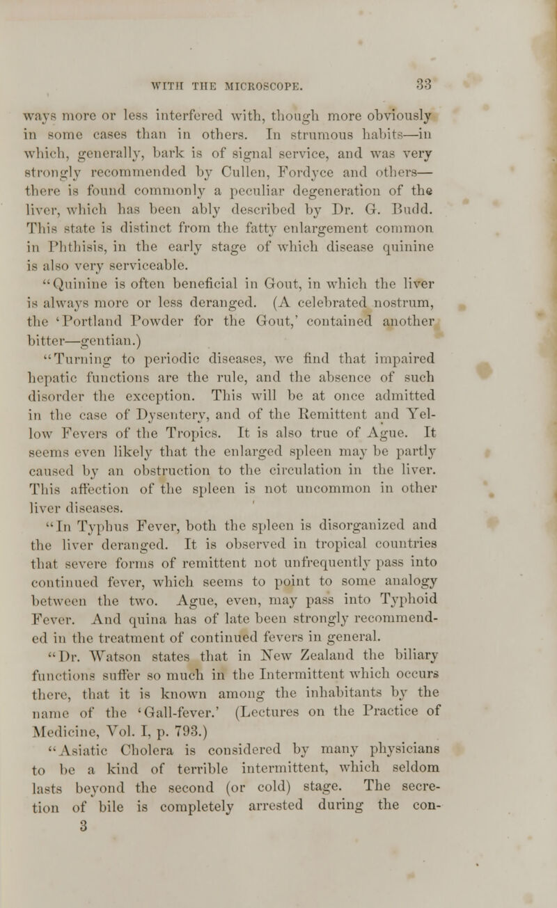 ways more or less interfered with, though more obviously in some cases than in others. In strumous habits—in which, generally, bark is of signal service, and was very strongly recommended by Cullen, Fordyce and others— there is found commonly a peculiar degeneration of the liver, which has been ably described by Dr. G. Budd. This state is distinct from the fatty enlargement common in Phthisis, in the early stage of which disease quinine is also vevy serviceable. Quinine is often beneficial in Gout, in which the liver is always more or less deranged. (A celebrated nostrum, the 'Portland Powder for the Gout,' contained another hitter—gentian.) Turning to periodic diseases, we find that impaired hepatic functions are the rule, and the absence of such disorder the exception. This will be at once admitted in the case of Dysentery, and of the Remittent and Yel- low Fevers of the Tropics. It is also true of Ague. It seems even likely that the enlarged spleen may he partly caused by an obstruction to the circulation in the liver. This affection of the spleen is not uncommon in other liver diseases. In Typhus Fever, both the spleen is disorganized and the liver deranged. It is observed in tropical countries that severe forms of remittent not unfrequently pass into continued fever, which seems to point to some analogy between the two. Ague, even, may pass into Typhoid Fever. And quina has of late been strongly recommend- ed in the treatment of continued fevers in general. '•Dr. Watson states that in New' Zealand the biliary functions suffer so much in the Intermittent which occurs there, that it is known among the inhabitants by the name of the 'Gall-fever.' (Lectures on the Practice of Medicine, Vol. I, p. 793.) Asiatic Cholera is considered by many physicians to be a kind of terrible intermittent, which seldom lasts beyond the second (or cold) stage. The secre- tion of bile is completely arrested during the con- 3 #