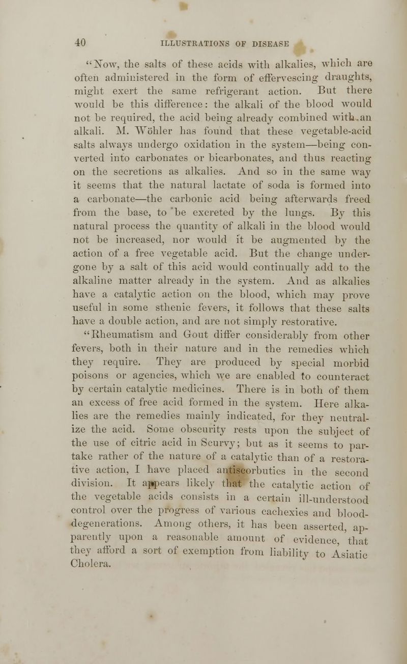 Now, the salts of these acids with alkalies, which are often administered in the form of effervescing draughts, might exert the same refrigerant action. But there would he this difference: the alkali of the blood would not he required, the acid being already combined with.an alkali. M. Wohler has found that these vegetable-acid salts always undergo oxidation in the system—being con- verted into carbonates or bicarbonates, and thus reacting on the secretions as alkalies. And so in the same way it seems that the natural lactate of soda is formed into a carbonate—the carbonic acid being afterwards freed from the base, to 'be excreted by the lungs. By this natural process the quantity of alkali in the blood would not be increased, nor would it be augmented by the action of a free vegetable acid. But the change under- gone by a salt of this acid would continually add to the alkaline matter already in the system. And as alkalies have a catalytic action on the blood, which may prove useful in some sthenic fevers, it follows that these salts have a double action, and are not simply restorative. Rheumatism and Gout differ considerably from other fevers, both in their nature and in the remedies which they require. They are produced by special morbid poisons or agencies, which we are enabled to counteract by certain catalytic medicines. There is in both of them an excess of free acid formed in the system. Here alka- lies are the remedies mainly indicated, for they neutral- ize the acid. Some obscurity rests upon the subject of the use of citric acid in Scurvy; but as it seems to par- take rather of the nature of a catalytic than of a restora- tive action, I have placed antiscorbutics in the second division. It appears likely that the catalytic action of the vegetable acids consists in a certain ill-understood control over the progress of various cachexies and blood- degenerations. Among others, it has been asserted, ap- parently upon a reasonable amount of evidence that they afford a sort of exemption from liability to Asiatic Cholera.