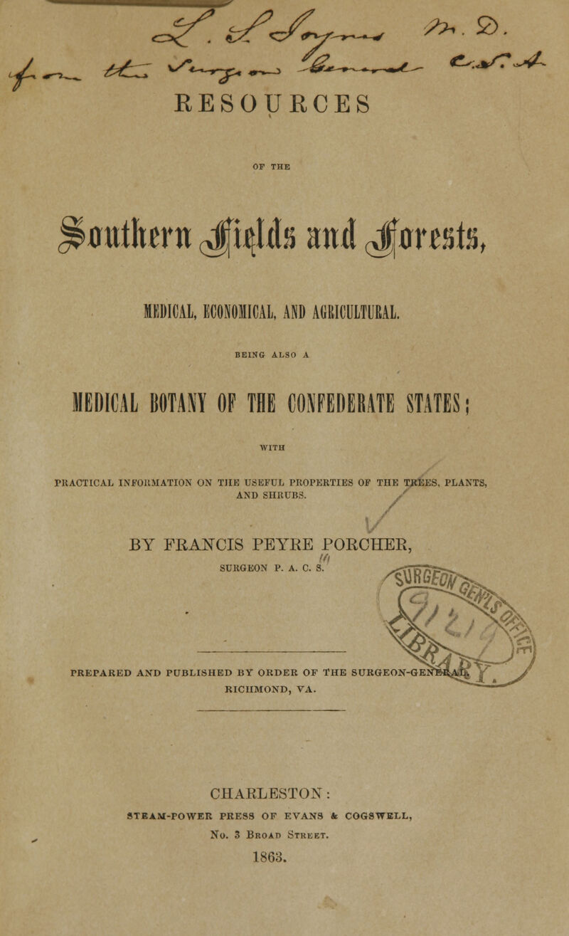 RESOURCES 0tith«ni ^4h ani J^mis, MEDICAL. ECONOMICAL. AND AtiRICULTOAL. BEING ALSO A MEDICAL BOTANY OF TBE CONFEDEBATE STATES PRACTICAL INFORMATION ON THE USEFUL PROPERTIES OF THE TREES, PLANTS, AND SHRUBS. BY FRANCIS PEYRE PORCHER, SURGEON P. A. C. S. .^-. g?>. PREPARED AND PUBLISHED BY ORDER OF THE SURGEON-GE RICHMOND, VA. CHARLESTON : STEAM-POWER PRESS OF EVANS * COGSWELL, No. 3 Broad Street. 1863.