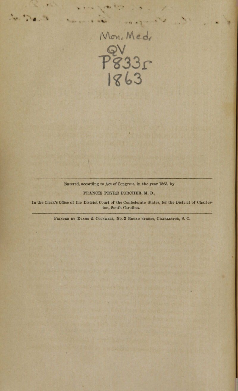 • « * • .... Mo*. Med/ T%33r l*(>3 Entered, according to Act of Congress, in the year 1863, by FRANCIS PEYRE PORCHER, M. D., In the Clerk's Office of the District Court of the Confederate States, for the District of Charles- ton, South Carolina. Printed by Evans & Cogsweli, No. 3 Broad street, Charleston, S. C.