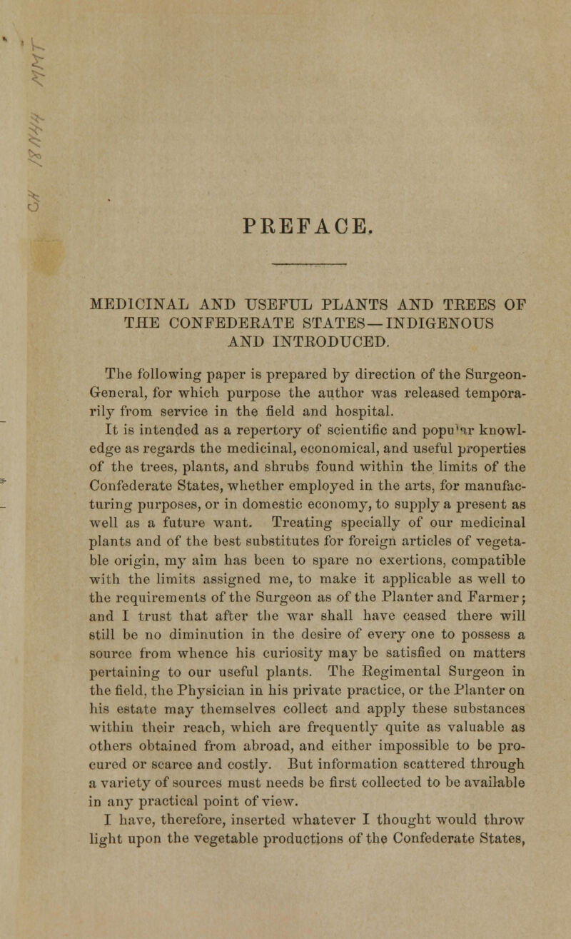 < o PREFACE, MEDICINAL AND USEFUL PLANTS AND TEEES OF THE CONFEDEEATE STATES—INDIGENOUS AND INTEODUCED. The following paper is prepared by direction of the Surgeon- General, for which purpose the author was released tempora- rily from service in the field and hospital. It is intended as a repertory of scientific and popu'ir knowl- edge as regards the medicinal, economical, and useful properties of the trees, plants, and shrubs found within the limits of the Confederate States, whether employed in the arts, for manufac- turing purposes, or in domestic economy, to supply a present as well as a future want. Treating specially of our medicinal plants and of the best substitutes for foreign articles of vegeta- ble origin, my aim has been to spare no exertions, compatible with the limits assigned me, to make it applicable as well to the requirements of the Surgeon as of the Planter and Farmer; and I trust that after the war shall have ceased there will still be no diminution in the desire of every one to possess a source from whence his curiosity may be satisfied on matters pertaining to our useful plants. The Eegimental Surgeon in the field, the Physician in his private practice, or the Planter on his estate may themselves collect and apply these substances within their reach, which are frequently quite as valuable as others obtained from abroad, and either impossible to be pro- cured or scarce and costly. But information scattered through a variet}'- of sources must needs be first collected to be available in any practical point of view. I have, therefore, inserted whatever I thought wTould throw light upon the vegetable productions of the Confederate States,