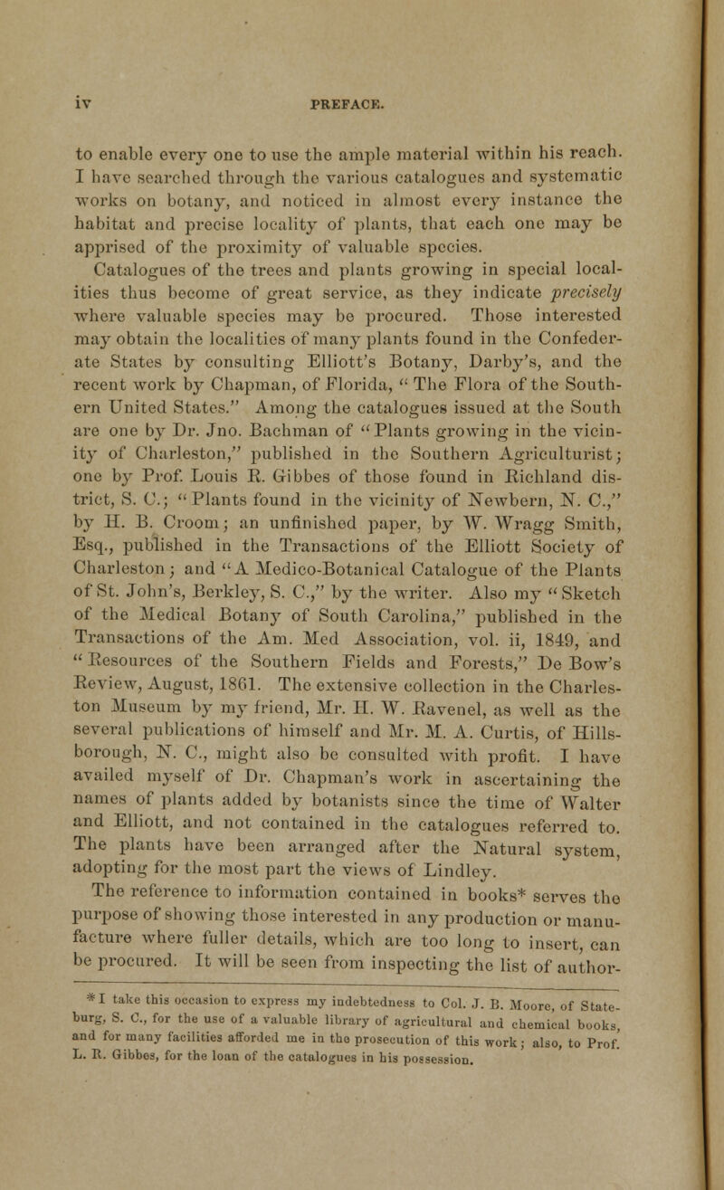 to enable every one to use the ample material within his reach. I have searched through the various catalogues and systematic works on botany, and noticed in almost every instance the habitat and precise locality of plants, that each one may be apprised of the proximity of valuable species. Catalogues of the trees and plants growing in special local- ities thus become of great service, as they indicate precisely where valuable species may be procured. Those interested ma}T obtain the localities of many plants found in the Confeder- ate States by consulting Elliott's Botany, Darby's, and the recent work by Chapman, of Florida,  The Flora of the South- ern United States. Among the catalogues issued at the South are one by Dr. Jno. Bachman of Plants growing in the vicin- ity of Charleston, published in the Southern Agriculturist; one by Prof. Louis E. Cibbes of those found in Richland dis- trict, S. C;  Plants found in the vicinity of Newbern, N. C, by H. B. Croom; an unfinished paper, by W. Wragg Smith, Esq., published in the Transactions of the Elliott Society of Charleston; and A Medico-Botanical Catalogue of the Plants of St. John's, Berkley, S. C, by the writer. Also my  Sketch of the Medical Botany of South Carolina, published in the Transactions of the Am. Med Association, vol. ii, 1849, and  Resources of the Southern Fields and Forests, De Bow's Review, August, 1861. The extensive collection in the Charles- ton Museum by my friend, Mr. II. W. Ravenel, as well as the several publications of himself and Mr. M. A. Curtis, of Hills- borough, K C, might also be consulted with profit. I have availed myself of Dr. Chapman's work in ascertaining the names of plants added by botanists since the time of Walter and Elliott, and not contained in the catalogues referred to. The plants have been arranged after the Natural system, adopting for the most part the views of Lindley. The reference to information contained in books* serves the purpose of showing those interested in any production or manu- facture where fuller details, which are too long to insert can be procured. It will be seen from inspecting the list of author- *I take this occasion to express my indebtedness to Col. J. B. Moore, of State- burg, S. C, for the use of a valuable library of agricultural and chemical books, and for many facilities afforded me in the prosecution of this work; also, to Prof! L. R. Gibbes, for the loan of the catalogues in his possession.
