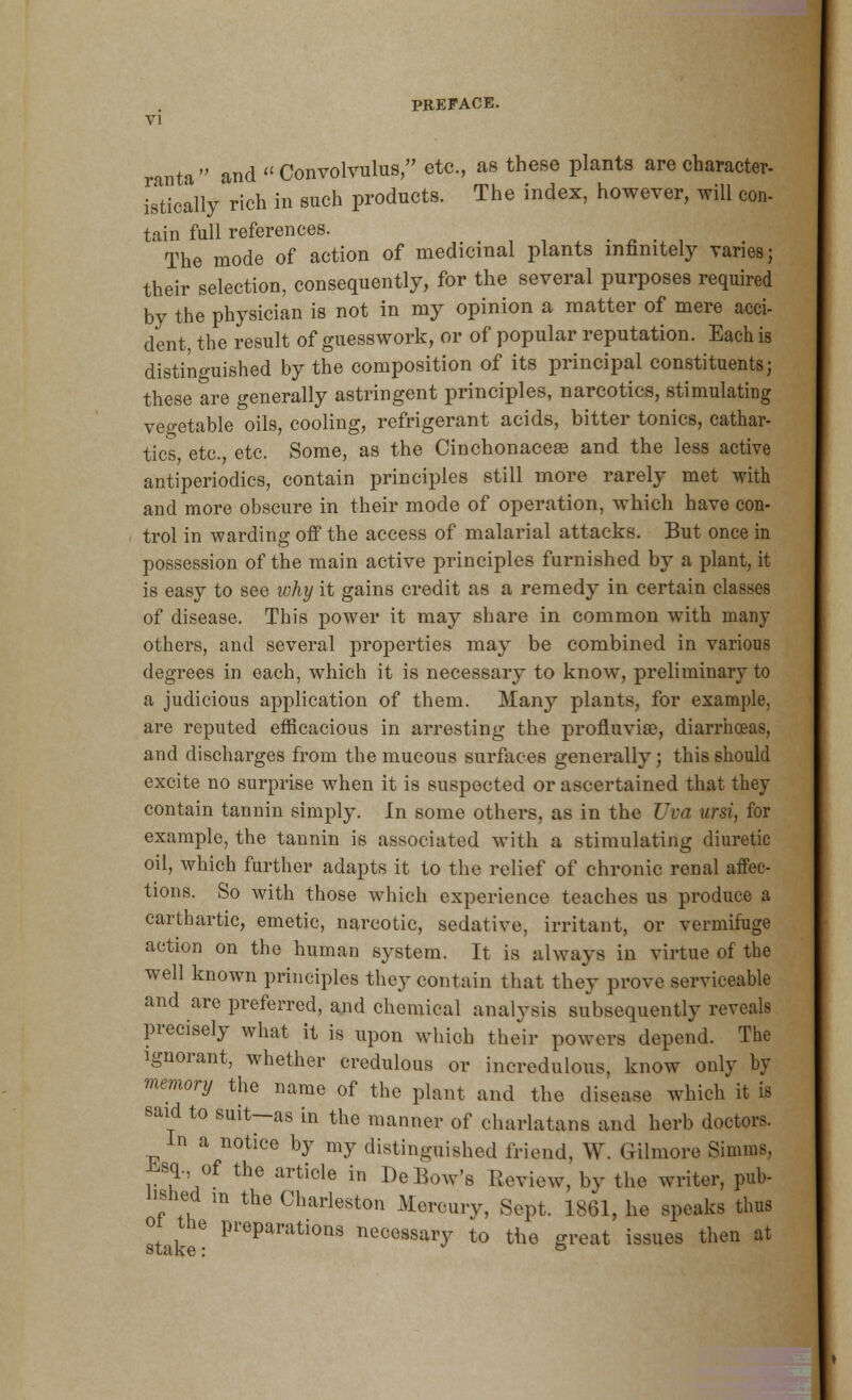 PREFACE. VI ranta and Convolvulus, etc., as these plants are character- istically rich in such products. The index, however, will con- tain full references. The mode of action of medicinal plants infinitely varies; their selection, consequently, for the several purposes required by the physician is not in my opinion a matter of mere acci- dent, the result of guesswork, or of popular reputation. Each is distinguished by the composition of its principal constituents; these are generally astringent principles, narcotics, stimulating vegetable oils, cooling, refrigerant acids, bitter tonics, cathar- tics etc. etc. Some, as the Cinchonaceae and the less active antiperiodics, contain principles still more rarely met with and more obscure in their mode of operation, which have con- trol in -warding off the access of malarial attacks. But once in possession of the main active principles furnished by a plant, it is easy to see why it gains credit as a remedy in certain classes of disease. This power it may share in common with many others, and several properties may be combined in various degrees in each, which it is necessary to know, preliminary to a judicious application of them. Many plants, for example, are reputed efficacious in arresting the profluvise, diarrhoeas, and discharges from the mucous surfaces generally; this should excite no surprise when it is suspected or ascertained that they contain tannin simply. In some others, as in the Uva ursi, for example, the tannin is associated with a stimulating diuretic oil, which further adapts it to the relief of chronic renal affec- tions. So with those which experience teaches us produce a carthartic, emetic, narcotic, sedative, irritant, or vermifuge action on the human system. It is always in virtue of the well known principles they contain that they prove serviceable and are preferred, and chemical analysis subsequently reveals precisely what it is upon which their powers depend. The ignorant, whether credulous or incredulous, know only by memory the name of the plant and the disease which it is said to suit—as in the manner of charlatans and herb doctors. In a notice by my distinguished friend, W. Gilmore Simms, *<sq,, of the article in De Bow's Review, by the writer, pub- lished in the Charleston Mercury, Sept. 1861, he speaks thus oi the preparations necessary to the great issues then at