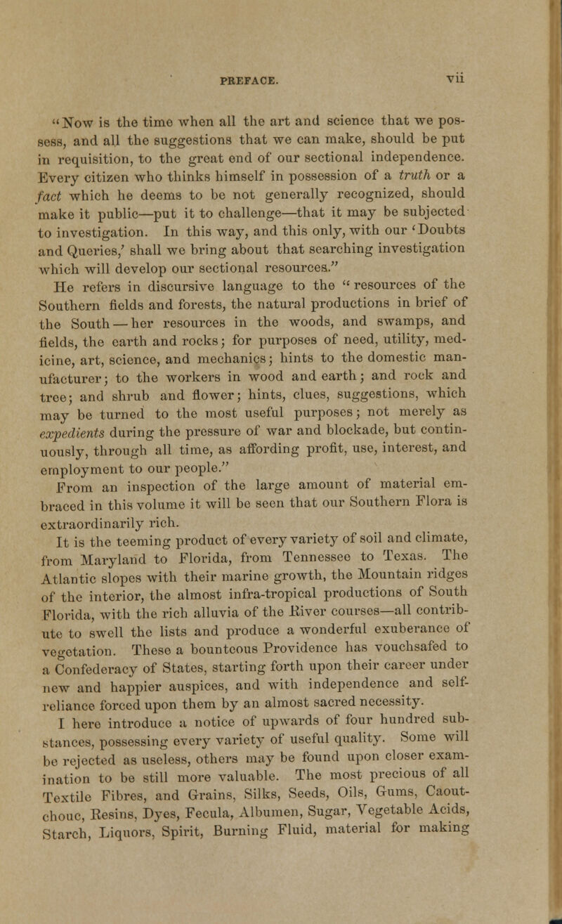 Now is the time when all the art and science that we pos- sess, and all the suggestions that we can make, should be put in requisition, to the great end of our sectional independence. Every citizen who thinks himself in possession of a truth or a fact which he deems to be not generally recognized, should make it public—put it to challenge—that it may be subjected- to investigation. In this way, and this only, with our 'Doubts and Queries/ shall we bring about that searching investigation which will develop our sectional resources. He refers in discursive language to the  resources of the Southern fields and forests, the natural productions in brief of the South — her resources in the woods, and swamps, and fields, the earth and rocks; for purposes of need, utility, med- icine, art, science, and mechanics; hints to the domestic man- ufacturer; to the workers in wood and earth; and rock and tree; and shrub and flower; hints, clues, suggestions, which may be turned to the most useful purposes; not merely as expedients during the pressure of war and blockade, but contin- uously, through all time, as affording profit, use, interest, and employment to our people. From an inspection of the large amount of material em- braced in this volume it will be seen that our Southern Flora is extraordinarily rich. It is the teeming product of every variety of soil and climate, from Maryland to Florida, from Tennessee to Texas. The Atlantic slopes with their marine growth, the Mountain ridges of the interior, the almost infra-tropical productions of South Florida, with the rich alluvia of the Eiver courses—all contrib- ute to swell the lists and produce a wonderful exuberance of vegetation. These a bounteous Providence has vouchsafed to a Confederacy of States, starting forth upon their career under new and happier auspices, and with independence and self- reliance forced upon them by an almost sacred necessity. I hero introduce a notice of upwards of four hundred sub- stances, possessing every variety of useful quality. Some will be rejected as useless, others may be found upon closer exam- ination to be still more valuable. The most precious of all Textile Fibres, and Grains, Silks, Seeds, Oils, Gums, Caout- chouc, Resins, Dyes, Fecula, Albumen, Sugar, Vegetable Acids, Starch, Liquors, Spirit, Burning Fluid, material for making